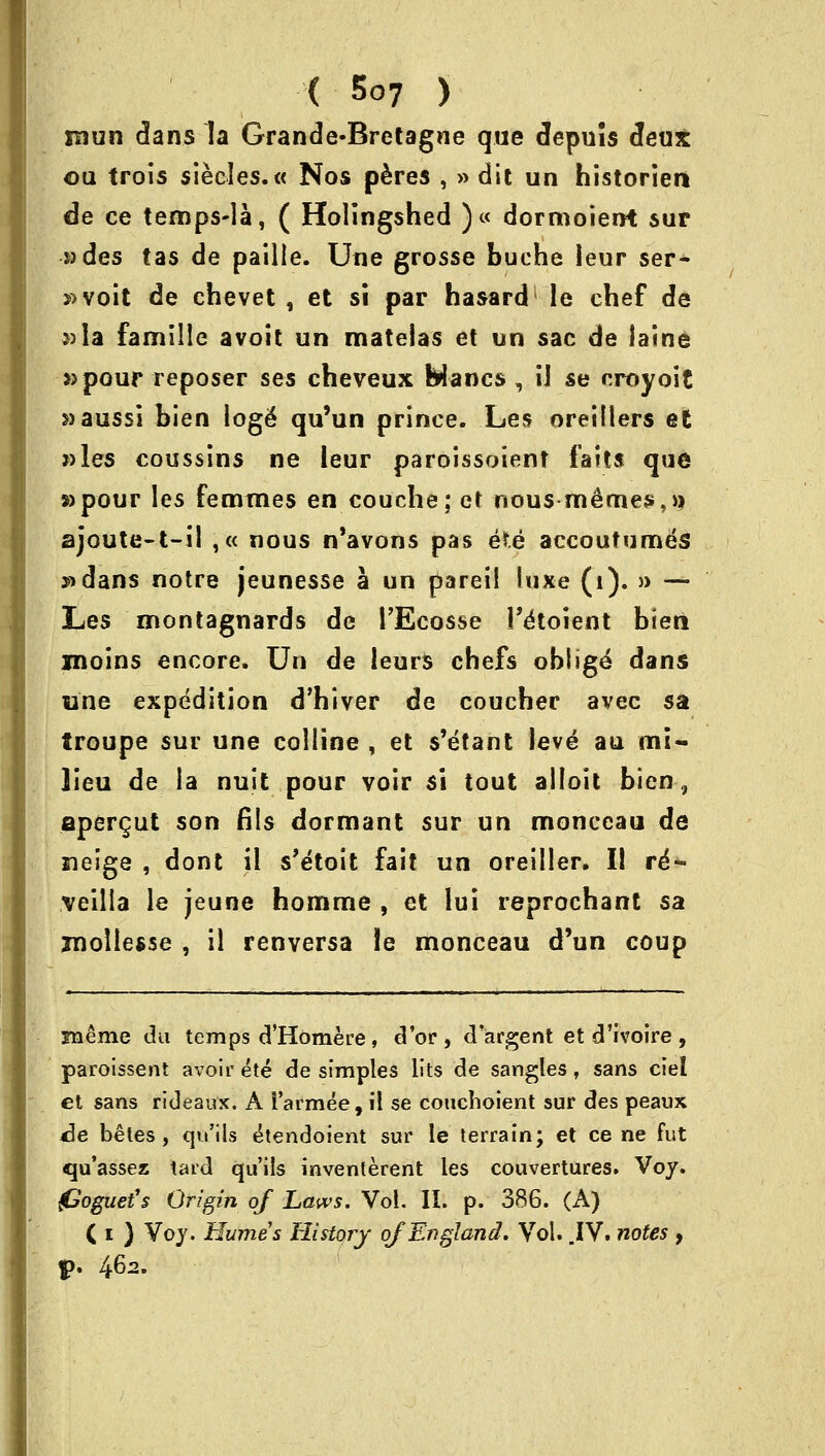 mun dans la Grande-Bretagne que depuis deux ou trois sieeles.« Nos peres , » dit un historiert de ce temps-la, ( Holingshed )« dormoient sur ades tas de paille. Une grosse buche leur ser- s»voit de ehevet , et si par hasard le chef de ::<la famille avoit un mateias et un sac de iaine »pour reposer ses cheveux Wanes , ii se oroyoit s)aussi bien loge* qu'un prince. Les oreillers et »les coussins ne leur paroissoient fails que »pour les femmes en couche; et nousmemes^} ajoute-t-il ,« nous n'avons pas e*.e accoufumes »dans notre jeunesse a un pareil luxe (1). » — Les montagnards de l'Ecosse l'&oient bieri jnoins encore. Un de leurs chefs oblige dans une expedition d'hiver de coucher avec sa troupe sur une colline , et s'etant leve an mi- lieu de la nuit pour voir si tout alloit bien 9 apergut son fils dormant sur un monceau de neige , dont il s'etoit fait un oreiller. II re'- veilla le jeune homme , et lui reprochant sa jnollesse , il renversa ie monceau d'un coup zneme du temps d'Homere, d'or, d'argent et d'ivoire, paroissent avoir ete de simples lits de sangles, sans ciel et sans rideaux. A i'armee, il se couchoient sur des peaux <3e beles , qu'ils tkendoient sur le terrain; et ce ne fut qu'assez tard qu'ils inventerent les couvertures. Voy. jGoguefs Origin of Laws. Vol. II. p. 386. (A) ( i } Voy. Humes History of England. Vol. .IV. notes , $>. 462.