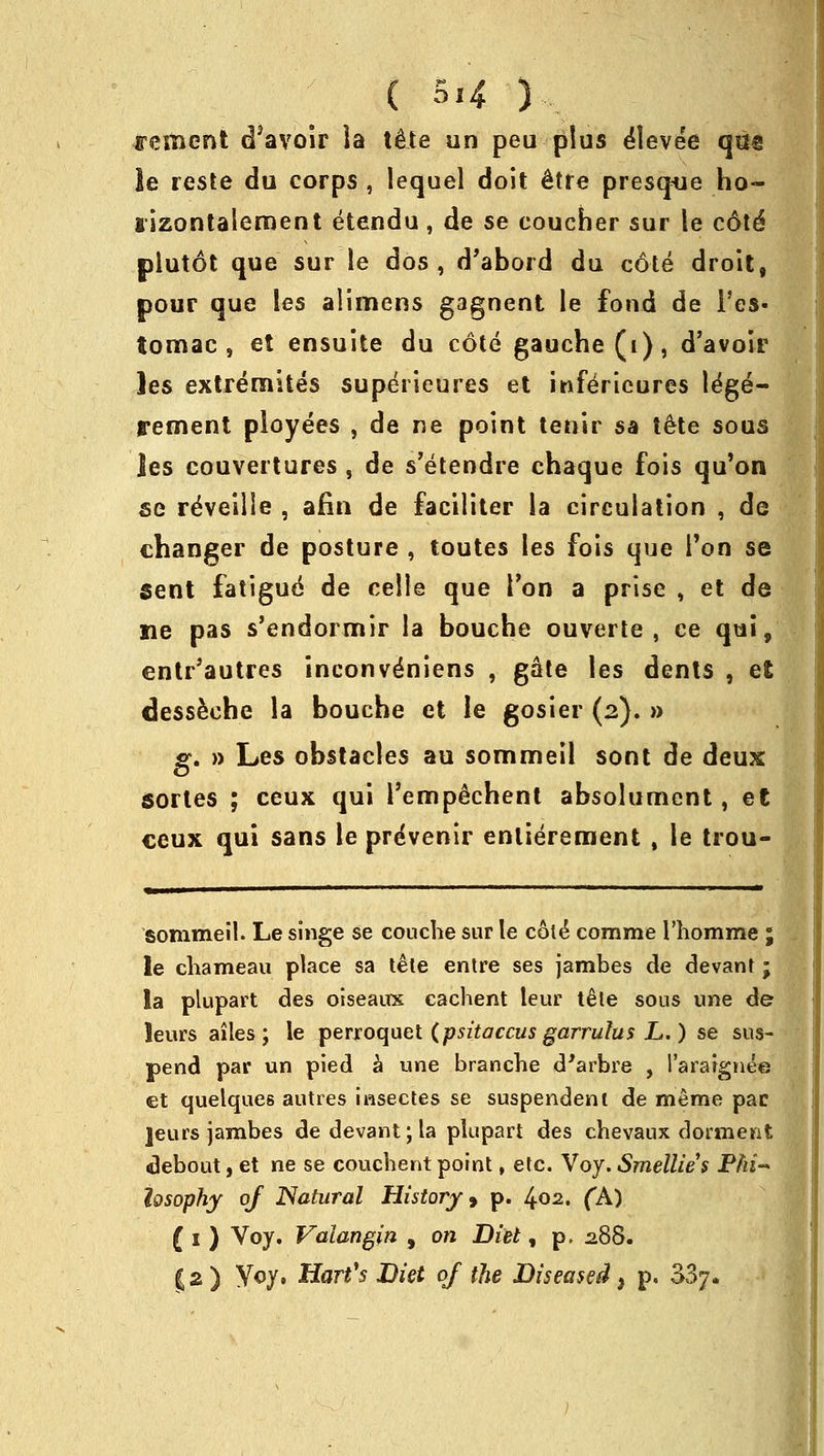 ( 5«4 ) cement d*avoir la te\te un peu plus elevee qm le reste du corps , lequel doit etre presque ho- lizontalement etendu, de se coucher sur le cote* plutot que sur le dos , d'abord du cote droit, pour que les alimens gagnent le fond de l'es- tomac , et ensuite du cote gauche (i), d'avoir les extremites superieures et infeVieures le'ge- rement ployees , de ne point tenir sa tete sous les couvertures , de s'etendre chaque fois qu'on se reveille , afin de faciliter la circulation , de changer de posture , toutes les fois que Ton se Sent fatigue de celie que Ton a prise , et de lie pas s'endormir la bouche ouverte , ce qui, entr'autres inconve'niens , gate les dents , et dess&che la bouche et le gosier (2). » g. » Les obstacles au sommeil sont de deux sortes ; ceux qui l'empechent absolument, et ceux qui sans le pre'venir enliereraent , le trou- sommeil. Le singe se couche sur le cote* comme l'homme ; le chameau place sa tele entre ses jambes de devant ; la plupart des oiseaux cachent leur tele sons une de* leurs ailes ; le perroquet (psitaccus garrulus L.) se sus- pend par un pied a une branche d'arbre , l'araignee et quelques autres insecles se suspendenl de merae pac ]eurs jambes de devant; la plupart des chevaux dorment debout, et ne se coucbent point, etc. Voy. Smellies Phi- losophy of Natural History > p. 402. (A) (1) Voy. Vaiangin , on Diet, p. 288.