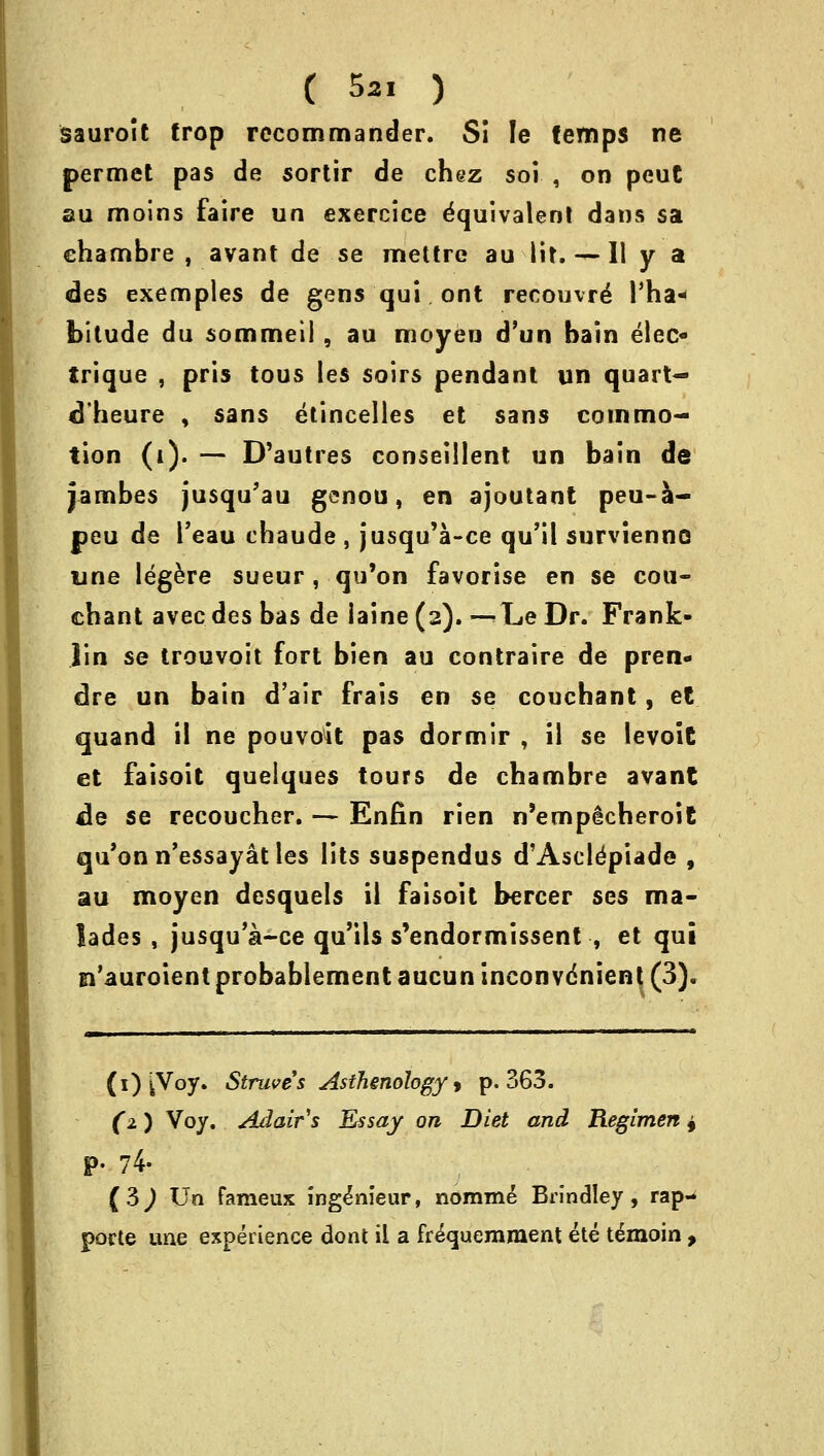 ( 5*1 ) sauroit trop recommander. Si le (emps ne permet pas de sortir de chez soi , on peut au moins faire un exercice Equivalent dans sa charnbre , avant de se mettre au lit.-^-U y a des exemples de gens qui ont recouvre Tha- bitude du sommeii, au moyeu d'un bain eleo trique , pris tous les soirs pendant un quart- dheure , sans etincelles et sans commo- tion (i). — D'autres conseillent un bain de jambes jusqu'au genou, en ajoutant peu-a- peu de l'eau chaude , jusqu'a-ce qu'il survienno line legere sueur , qu'on favorise en se coti- chant avecdes bas de iaine (2). —Le Dr. Frank- lin se trouvoit fort bien au contraire de pren- dre un bain d'air frais en se couchant, et cjuand il ne pouvoit pas dormir , il se levoit et faisoit quelques tours de chambre avant de se recoucher. — Enfin rien n'emp^cheroit qu'on n'essayat les lits suspendus d'Ascldpiade , au moyen desquels ii faisoit bercer ses ma- lades , jusqu'a-ce qu'ils s'endormissent , et qui n'auroient probablement aucun inconvenient (3). (1) iVoy. Struves Asthenology > p. 363. (2.) Voy. Adair's Essay on Diet and Regimen 4 P- 74. (3^ Un fameux ing^nieur, nomine Brindley, rap- pofte une experience dont il a frequemraent ete temoin ,