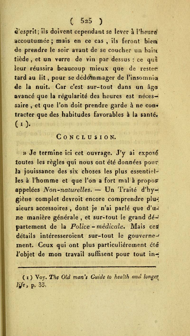 C 5s5 ) ©esprit; ils doivent cependant se lever a I'heuref accoutumee ; tnais en ce cas , ils feront biei* de prendre le soir avant dc se coucher un bait* tiede , et un varre de vin par dessus : ce qui leur reussira beaucoup mieux que de rester tard au lit, pour se dedcftnmager de l'insomniat de la nuit. Car c'est sur-tout dans un age avancd que la regularity des heures est ne'ces-* saire , et que Ton doit prendre garde a ne con* tracter que des habitudes favorables a la sante* CO- Conclusion. » Je termine ici cet ouvrage. J'y ai expose^ toutes les regies qui nous ont 6te donndes pour la jouissance des six choses les plus essentiel- les a rhomme et que Ton a fort mal a proposr appeldes Non-riaturelles. — Un Traite d'hy- giene complet devroit encore comprendre plu- sieurs accessoires , dont je n'ai parld que d'u- ne maniere gdnerale , et sur-tout le grand d6~ partement de la Police - medicate. Mais ceg details interesseroient sur-tout le gouverne-* ment. Ceux qui ont plus particulierement cfe fobjet de mon travail suffisent pour tout in-* ( i) Voy. The Old man's Guide to health and bnge% life > p. 33,