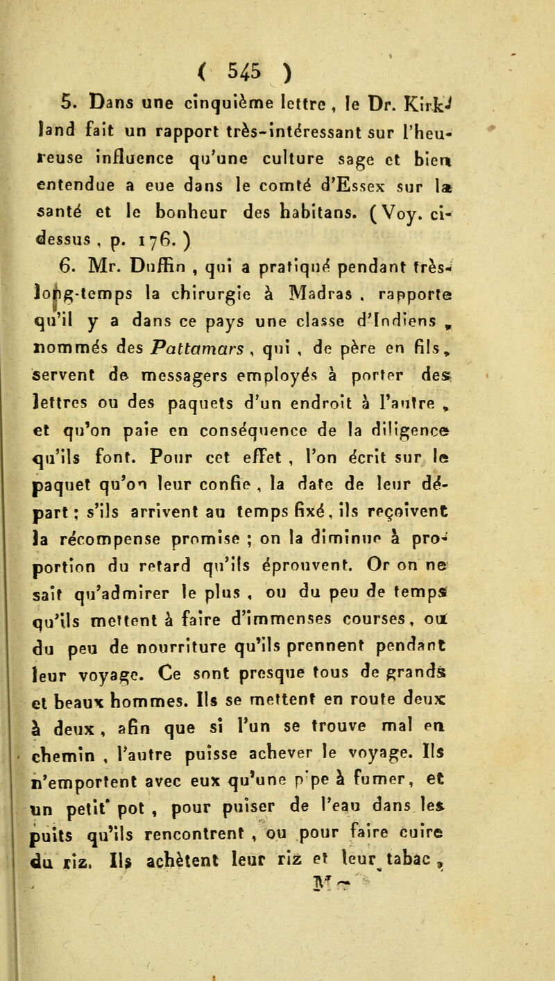 5. Dans une cinquieme Icttre , !e Dr. Kirk'J land fait un rapport tres-intdressant sur I'heu- leuse influence qu'une culture sage et bier* entendue a eue dans le comte' d'Essex sur Is sante7 et le bonheur des habitans. (Voy. ci- dessus , p. 176. ) 6. Mr. Dnffin , qui a pratique' pendant fres- lopg-temps la chirurgie a Madras . rapporte tqu'il y a dans ce pays une classe d'Indiens % Homme's des Pattamars , qui , de pere en fils» servent de- messagers employe's a porter des lettres ou des paquets d'un endroit a l'autre , et qu'on paie en consequence de la diligence qu'ils font. Pour cet e/Tet , Ton dcrit sur le paquet qu'on leur confie , la date de leur de- part j s'ils arrivent au temps fixe', lis re<joivent )a recompense promise ; on la diminuo a pro* portion du retard qu'ils dprouvent. Or on ne sait qu'admirer le plus , ou du peu de temps* qu'ils mettent a faire d'immenses courses, out du peu de nourriture qu'ils prennent pendant leur voyage. Ce sont presque tous de grands et beaux hommes. lis se mettent en route deux a deux, afin que si Tun se trouve mal en chemin , Tautre puisse acbever le voyage. Us n'emportent avec eux qu'une p'pe a fumer, et un petit'pot , pour puiser de l'eau dans les. puits qu'ils rencontrent , ou pour faire cuire du riz. IU achetent leur riz et leur tabac , &1 ~