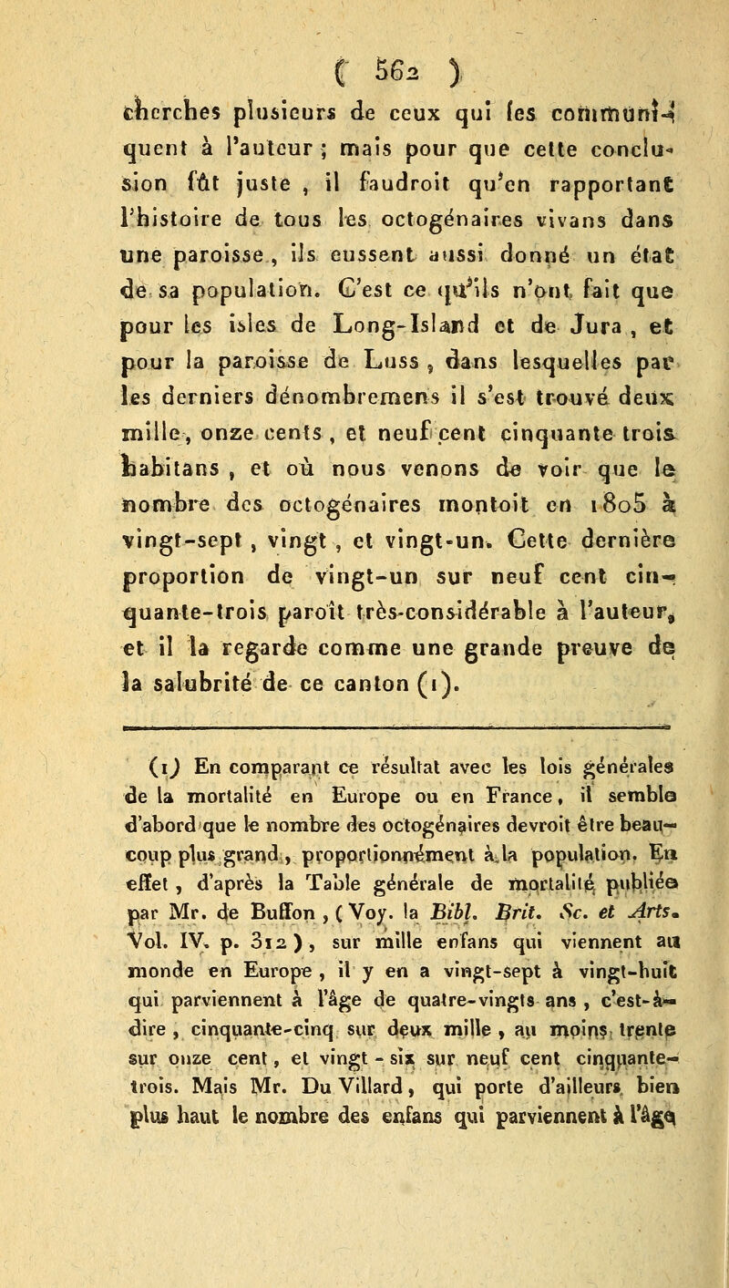 cherches plusieurs de ceux qui fes coriirntinM quent a l'auteur ; rnais pour que cette conclu- sion ftit juste , il faudroit qu'en rapportant l'faistoire de tous lies, octoge'naires vivans dans une paroisse , Us eussent aussi donnd un etafc de sa population. G'est ce quails n'ont fait que pour les isles de Long-Island et de Jura , et pour la paroisse de Luss ? dans lesqueUes pat les derniers den ombremens il s'est tr-ouva deux mille, onze cents , et neuf pent cinquante trois kabitans , et ou nous venons de voir que le fiombre des octogenaires montoit en i8o5 a vingt-sept, vingt , et vingt-un. Cette derniere proportion de vingt-un sur neuf cent ciri-* tjuante-trois paroit tres-considerable a rauteur* et il la fegarde comme une grande preuve de la salubrite de ce canton (i). (i) En comparant ce resultat avec les lois generates de la mortality en Europe ou en France, il semble d'abord que le riombre des octogenaires devroit etre beai;- coiip plus grand , propoclionn^ment a^la population. En elfet, d'apres la Table generate de mprtalile, publtea par Mr. cje Buffon , (Voy. la BibL Brit. Sc. et Arts* Vol. IV. p. 3i2), sur mille enfans qui viennent ail monde en Europe , il y en a vingt-sept a vingt-huit qui parviennent a l'^ge de quatre-vingts ans , c'est-k- dire , cinquante-cinq sur deux mille , au mpin?! trente sur onze cent, el vingt - six sur neuf cent cinquante- Irois. Mais Mr. Du Villard, qui porte d'aillenrs, bier* plus haut le nombre des enfans qui parviennent k I'&ge*