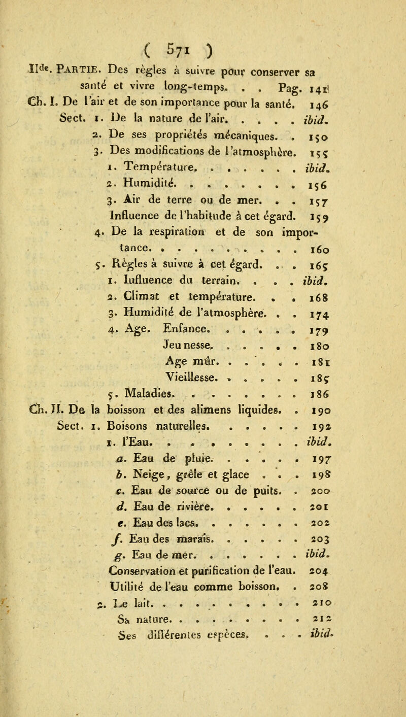 II<1«. Partie. Des regies a suivre pour conserver sa sante et vivre long-temps. . . Pag. 141! Ch. I. De I air et de son importance poui' la sante. 146 Sect. 1. De la nature de l'air ibid, 2. De ses propriety mecaniques. . 150 3. Des modifications de 1'atmosphere. 155 i. Temperature, ibid, 2. Humidite\ . 156 3. Air de terre ou de mer. . . 157 Influence de I'habitude acetegard. 159 4. De la respiration et de son impor- tance .... 160 $. Regies a suivre a cet e'gard. . • 165 1. Iufluence du terrain. . . . ibid, 2. Climat et temperature. . . 168 3. Humidite* de l'atmosphere. . . 174 4. Age. Enfance. . . • . . 179 Jeunesse, 180 Age mur. . . ' . . . 181 Vieillesse. » . . . . 185: 5. Maladies j86 Ch. II. Da la boisson et des alimens liquides. . 190 Sect. 1. Boisons naturelles 19s- 1. l'Eau ibid, a. Eau de pluie. 197- b. Neige, grele et glace . . . 198 c. Eau de source ou de puits. . 200 d. Eau de riviere 201 e. Eau des lacs 202 /. Eau des marais 203 g. Eau de raer ibid. Conservation et purification de l'eau. 204 Utility de l'eau comme boisson. . 208 %, Le lait. 210 Sh nature. . . . . . . . . 212 Ses diiWrenies efjpeces, . . . ibid-