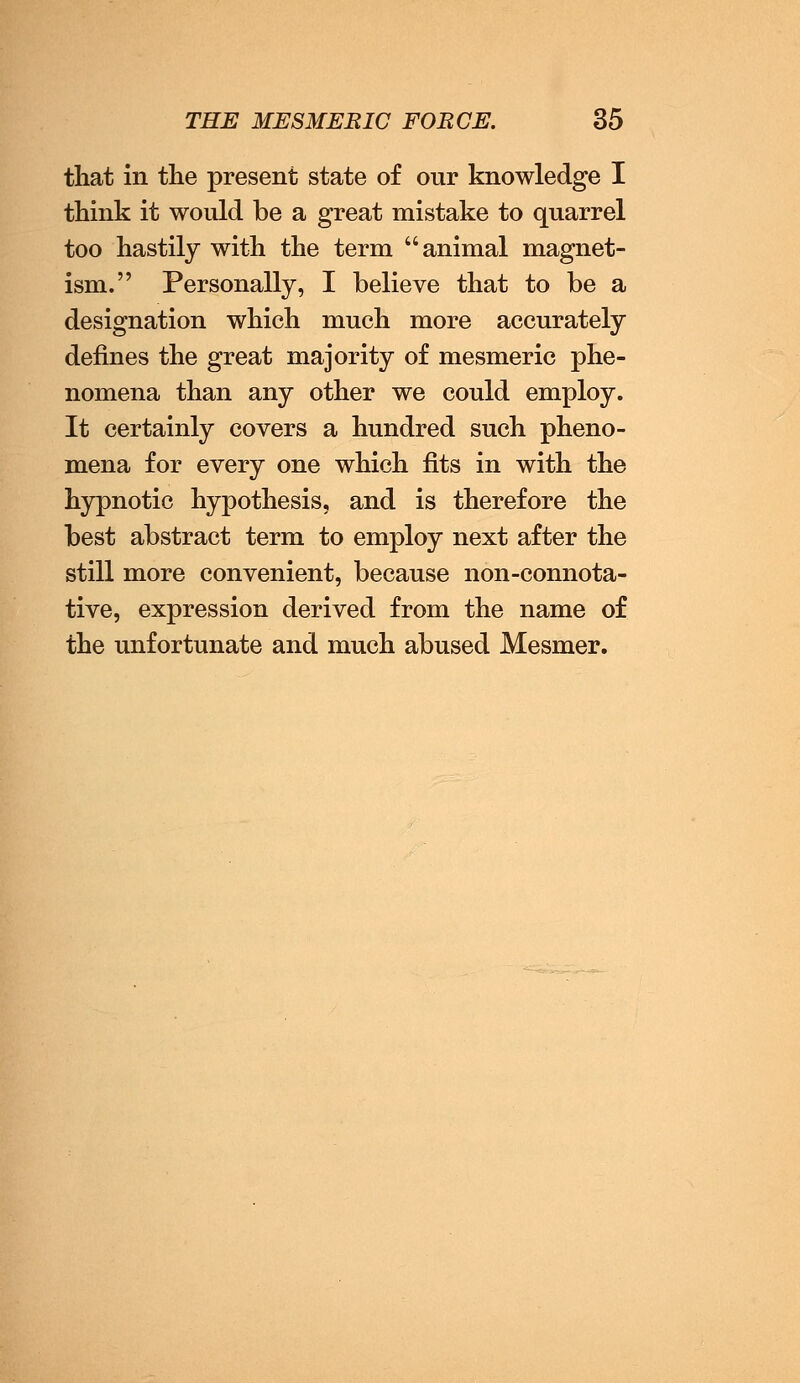 that in the present state of our knowledge I think it would be a great mistake to quarrel too hastily with the term animal magnet- ism. Personally, I believe that to be a designation which much more accurately defines the great majority of mesmeric phe- nomena than any other we could employ. It certainly covers a hundred such pheno- mena for every one which fits in with the hypnotic hypothesis, and is therefore the best abstract term to employ next after the still more convenient, because non-connota- tive, expression derived from the name of the unfortunate and much abused Mesmer.