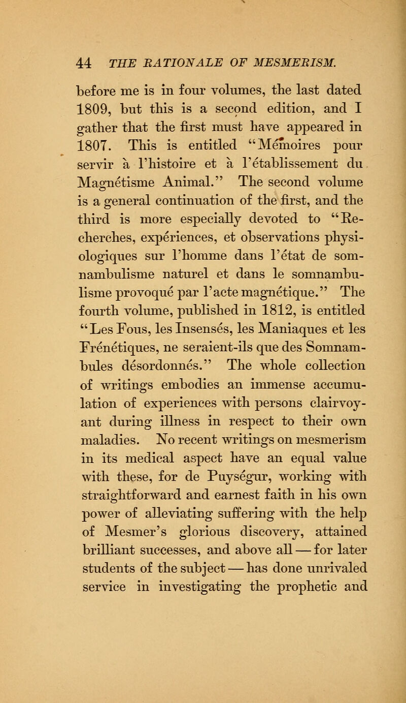 before me is in four volumes, the last dated 1809, but this is a second edition, and I gather that the first must have appeared in 1807. This is entitled Memoires pour servir a l'histoire et a Fetablissement du Magnetisme Animal. The second volume is a general continuation of the first, and the third is more especially devoted to Re- cherches, experiences, et observations physi- ologiques sur l'homme dans l'etat de som- nambulisme naturel et dans le somnambu- lisme provoque par l'acte magnetique. The fourth volume, published in 1812, is entitled LesFous, leslnsenses, les Maniaques et les Frenetiques, ne seraient-ils que des Somnam- bules desordonnes. The whole collection of writings embodies an immense accumu- lation of experiences with persons clairvoy- ant during illness in respect to their own maladies. No recent writings on mesmerism in its medical aspect have an equal value with these, for de Puysegur, working with straightforward and earnest faith in his own power of alleviating suffering with the help of Mesmer's glorious discovery, attained brilliant successes, and above all — for later students of the subject — has done unrivaled service in investigating the prophetic and