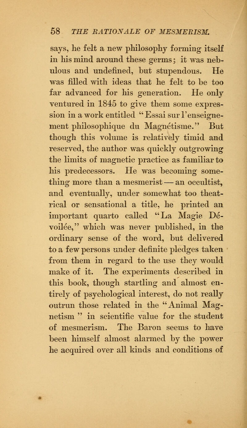 says, lie felt a new philosophy forming itself in his mind around these germs; it was neb- ulous and undefined, but stupendous. He was filled with ideas that he felt to be too far advanced for his generation. He only ventured in 1845 to give them some expres- sion in a work entitled Essai sur l'enseigne- ment philosophique du Magnetisme. But though this volume is relatively timid and reserved, the author was quickly outgrowing the limits of magnetic practice as familiar to his predecessors. He was becoming some- thing more than a mesmerist — an occultist, and eventually, under somewhat too theat- rical or sensational a title, he printed an important quarto called La Magie De- voilee, which was never published, in the ordinary sense of the word, but delivered to a few persons under definite pledges taken from them in regard to the use they would make of it. The experiments described in this book, though startling and almost en- tirely of psychological interest, do not really outrun those related in the Animal Mag- netism  in scientific value for the student of mesmerism. The Baron seems to have been himself almost alarmed by the power he acquired over all kinds and conditions of