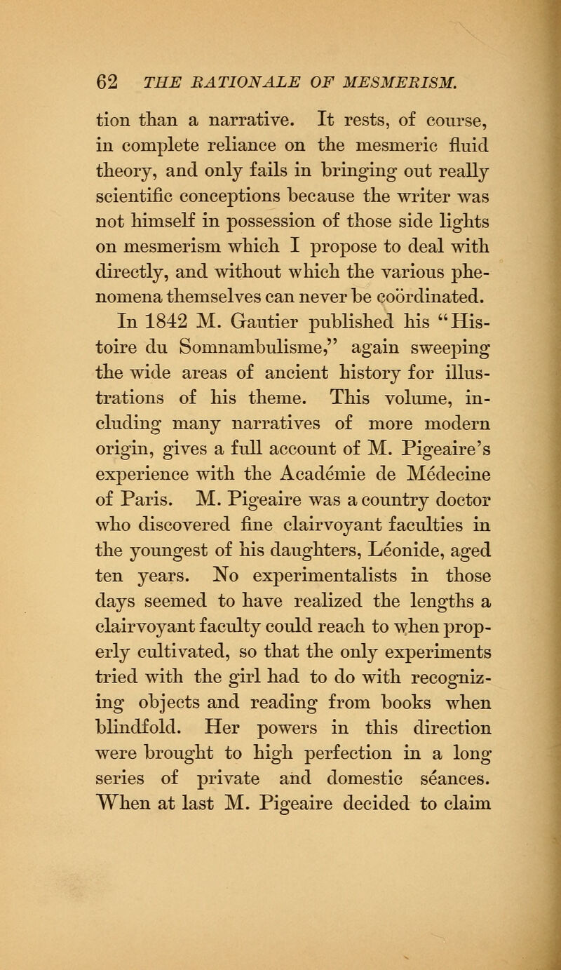 tion than a narrative. It rests, of course, in complete reliance on the mesmeric fluid theory, and only fails in bringing out really scientific conceptions because the writer was not himself in possession of those side lights on mesmerism which I propose to deal with directly, and without which the various phe- nomena themselves can never be coordinated. In 1842 M. Gautier published his His- toire du Somnambulisme, again sweeping the wide areas of ancient history for illus- trations of his theme. This volume, in- cluding many narratives of more modern origin, gives a full account of M. Pigeaire's experience with the Academie de Medecine of Paris. M. Pigeaire was a country doctor who discovered fine clairvoyant faculties in the youngest of his daughters, Leonide, aged ten years. No experimentalists in those days seemed to have realized the lengths a clairvoyant faculty could reach to when prop- erly cultivated, so that the only experiments tried with the girl had to do with recogniz- ing objects and reading from books when blindfold. Her powers in this direction were brought to high perfection in a long series of private and domestic seances. When at last M. Pigeaire decided to claim