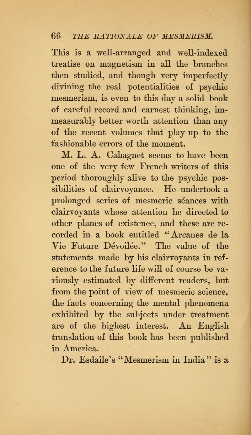 This is a well-arranged and well-indexed treatise on magnetism in all the branches then studied, and though very imperfectly divining the real potentialities of psychic mesmerism, is even to this day a solid book of careful record and earnest thinking, im- measurably better worth attention than any of the recent volumes that play up to the fashionable errors of the moment. M. L. A. Cahagnet seems to have been one of the very few French writers of this period thoroughly alive to the psychic pos- sibilities of clairvoyance. He undertook a prolonged series of mesmeric seances with clairvoyants whose attention he directed to other planes of existence, and these are re- corded in a book entitled Arcanes de la Vie Future Devoilee. The value of the statements made by his clairvoyants in ref- erence to the future life will of course be va- riously estimated by different readers, but from the point of view of mesmeric science, the facts concerning the mental phenomena exhibited by the subjects under treatment are of the highest interest. An English translation of this book has been published in America. Dr. Esdaile's Mesmerism in India is a