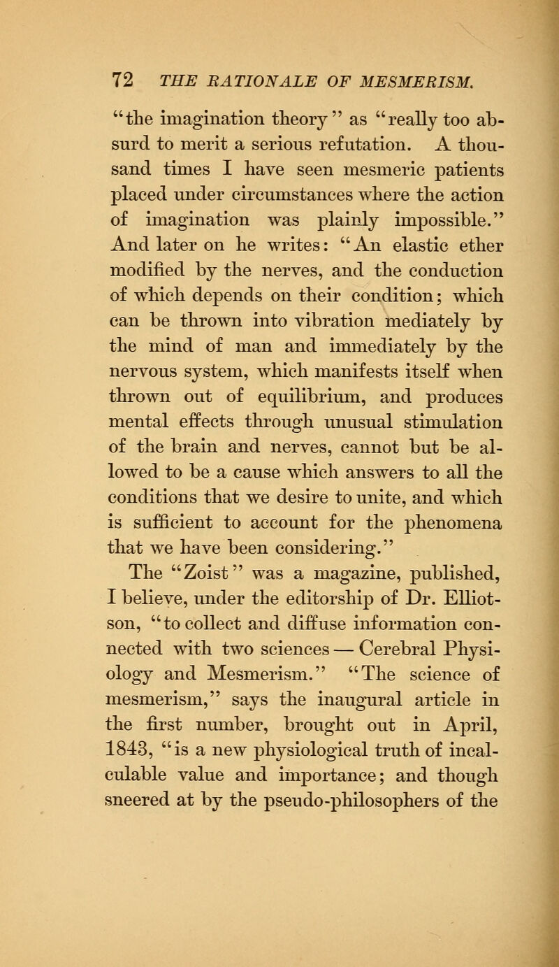 the imagination theory as really too ab- surd to merit a serious refutation. A thou- sand times I have seen mesmeric patients placed under circumstances where the action of imagination was plainly impossible. And later on he writes: An elastic ether modified by the nerves, and the conduction of which depends on their condition; which can be thrown into vibration mediately by the mind of man and immediately by the nervous system, which manifests itself when thrown out of equilibrium, and produces mental effects through unusual stimidation of the brain and nerves, cannot but be al- lowed to be a cause which answers to all the conditions that we desire to unite, and which is sufficient to account for the phenomena that we have been considering. The Zoist was a magazine, published, I believe, under the editorship of Dr. Elliot- son, to collect and diffuse information con- nected with two sciences — Cerebral Physi- ology and Mesmerism. The science of mesmerism, says the inaugural article in the first number, brought out in April, 1843, is a new physiological truth of incal- culable value and importance; and though sneered at by the pseudo -philosophers of the