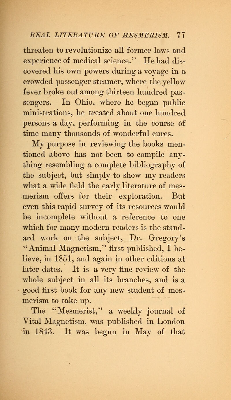 threaten to revolutionize all former laws and experience of medical science. He had dis- covered his own powers during a voyage in a crowded passenger steamer, where the yellow fever broke out among thirteen hundred pas- sengers. In Ohio, where he began public ministrations, he treated about one hundred persons a day, performing in the course of time many thousands of wonderful cures. My purpose in reviewing the books men- tioned above has not been to compile any- thing resembling a complete bibliography of the subject, but simply to show my readers what a wide field the early literature of mes- merism offers for their exploration. But even this rapid survey of its resources would be incomplete without a reference to one which for many modern readers is the stand- ard work on the subject, Dr. Gregory's Animal Magnetism, first published, I be- lieve, in 1851, and again in other editions at later dates. It is a very fine review of the whole subject in all its branches, and is a good first book for any new student of mes- merism to take up. The Mesmerist, a weekly journal of Vital Magnetism, was published in London in 1843. It was begun in May of that
