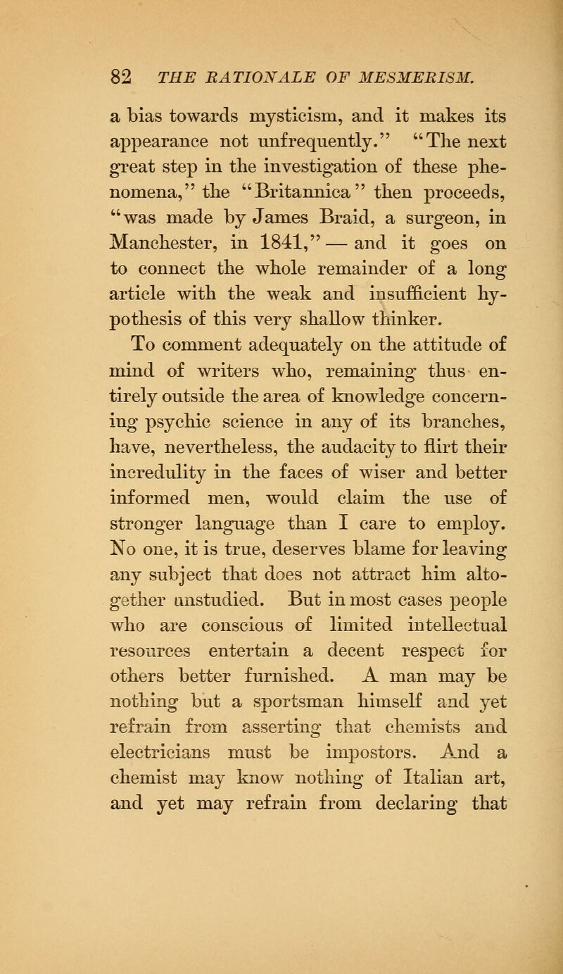 a bias towards mysticism, and it makes its appearance not unfrequently. The next great step in the investigation of these phe- nomena, the Britannica then proceeds, was made by James Braid, a surgeon, in Manchester, in 1841,—and it goes on to connect the whole remainder of a long article with the weak and insufficient hy- pothesis of this very shallow thinker. To comment adequately on the attitude of mind of writers who, remaining thus en- tirely outside the area of knowledge concern- ing psychic science in any of its branches, have, nevertheless, the audacity to flirt their incredulity in the faces of wiser and better informed men, would claim the use of stronger language than I care to employ. No one, it is true, deserves blame for leaving any subject that does not attract him alto- gether unstudied. But in most cases people who are conscious of limited intellectual resources entertain a decent respect for others better furnished. A man may be nothing but a sportsman himself and yet refrain from asserting that chemists and electricians must be impostors. And a chemist may know nothing of Italian art, and yet may refrain from declaring that