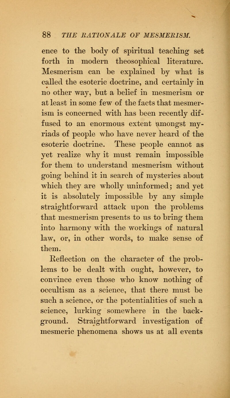 ence to the body of spiritual teaching set forth in modern theosophical literature. Mesmerism can be explained by what is called the esoteric doctrine, and certainly in no other way, but a belief in mesmerism or at least in some few of the facts that mesmer- ism is concerned with has been recently dif- fused to an enormous extent amougst my- riads of people who have never heard of the esoteric doctrine. These people cannot as yet realize why it must remain impossible for them to understand mesmerism without going behind it in search of mysteries about which they are wholly uninformed; and yet it is absolutely impossible by any simple straightforward attack upon the problems that mesmerism presents to us to bring them into harmony with the workings of natural law, or, in other words, to make sense of them. Reflection on the character of the prob- lems to be dealt with ought, however, to convince even those who know nothing of occultism as a science, that there must be such a science, or the potentialities of such a science, lurking somewhere in the back- ground. Straightforward investigation of mesmeric phenomena shows us at all events