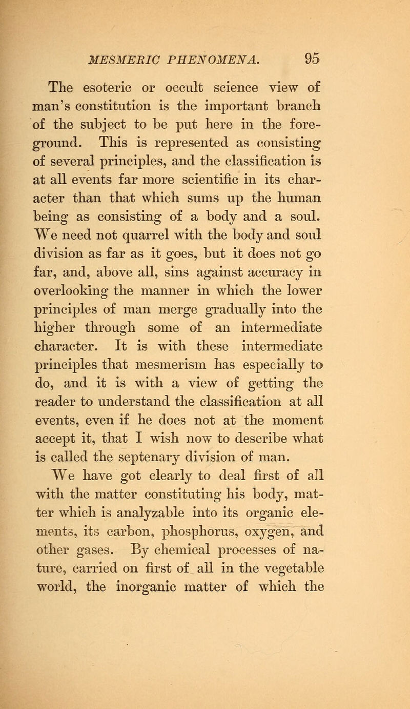 The esoteric or occult science view of man's constitution is the important branch of the subject to be put here in the fore- ground. This is represented as consisting of several principles, and the classification is at all events far more scientific in its char- acter than that which sums up the human being as consisting of a body and a soul. We need not quarrel with the body and soul division as far as it goes, but it does not go far, and, above all, sins against accuracy in overlooking the manner in which the lower principles of man merge gradually into the higher through some of an intermediate character. It is with these intermediate principles that mesmerism has especially to do, and it is with a view of getting the reader to understand the classification at all events, even if he does not at the moment accept it, that I wish now to describe what is called the septenary division of man. We have got clearly to deal first of all with the matter constituting his body, mat- ter which is analyzable into its organic ele- ments, its carbon, phosphorus, oxygen, and other gases. By chemical processes of na- ture, carried on first of all in the vegetable world, the inorganic matter of which the