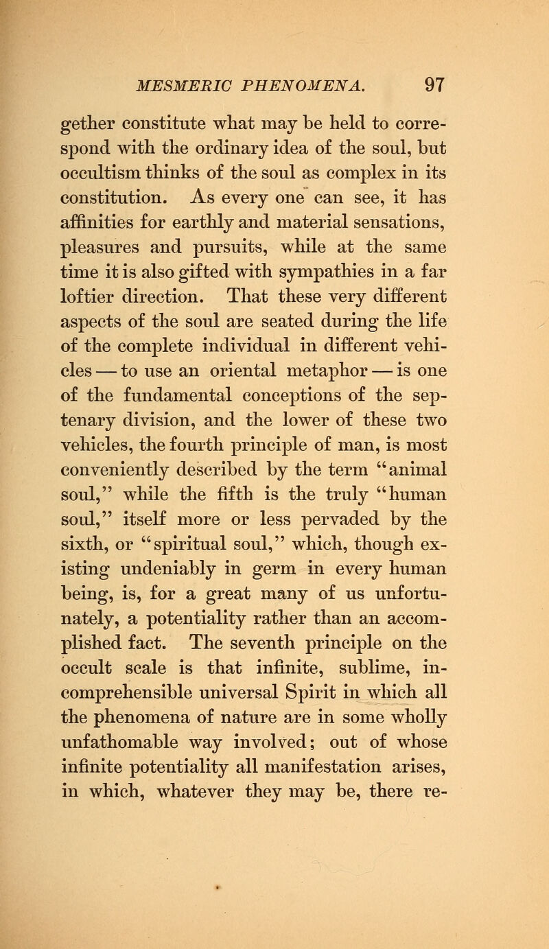 gether constitute what may be held to corre- spond with the ordinary idea of the soul, but occultism thinks of the soul as complex in its constitution. As every one can see, it has affinities for earthly and material sensations, pleasures and pursuits, while at the same time it is also gifted with sympathies in a far loftier direction. That these very different aspects of the soul are seated during the life of the complete individual in different vehi- cles — to use an oriental metaphor — is one of the fundamental conceptions of the sep- tenary division, and the lower of these two vehicles, the fourth principle of man, is most conveniently described by the term animal soul, while the fifth is the truly human soul, itself more or less pervaded by the sixth, or spiritual soul, which, though ex- isting undeniably in germ in every human being, is, for a great many of us unfortu- nately, a potentiality rather than an accom- plished fact. The seventh principle on the occult scale is that infinite, sublime, in- comprehensible universal Spirit in which all the phenomena of nature are in some wholly unfathomable way involved; out of whose infinite potentiality all manifestation arises, in which, whatever they may be, there re-