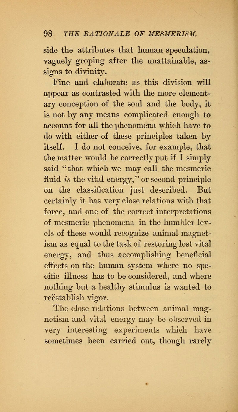 side the attributes that human speculation, vaguely groping after the unattainable, as- signs to divinity. Fine and elaborate as this division will appear as contrasted with the more element- ary conception of the soul and the body, it is not by any means complicated enough to account for all the phenomena which have to do with either of these principles taken by itself. I do not conceive, for example, that the matter would be correctly put if I simply said that which we may call the mesmeric fluid is the vital energy, or second principle on the classification just described. But certainly it has very close relations with that force, and one of the correct interpretations of mesmeric phenomena in the humbler lev- els of these would recognize animal magnet- ism as equal to the task of restoring lost vital energy, and thus accomplishing beneficial effects on the human system where no spe- cific illness has to be considered, and where nothing but a healthy stimulus is wanted to reestablish vigor. The close relations between animal mag- netism and vital energy may be observed in very interesting experiments which have sometimes been carried out, though rarely