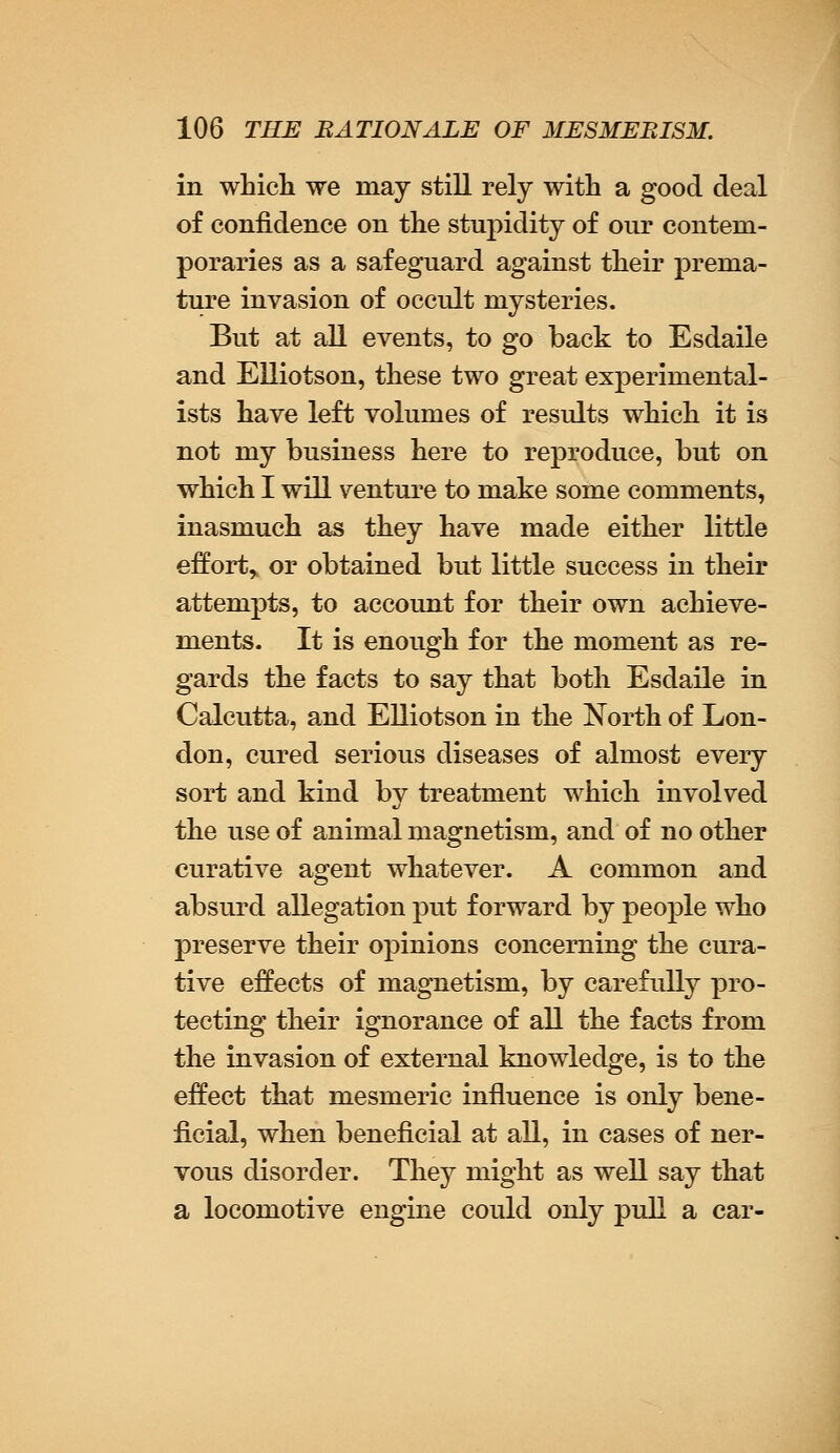 in which we may still rely with a good deal of confidence on the stupidity of our contem- poraries as a safeguard against their prema- ture invasion of occult mysteries. But at all events, to go back to Esdaile and Elliotson, these two great experimental- ists have left volumes of results which it is not my business here to reproduce, but on which I will venture to make some comments, inasmuch as they have made either little effort,, or obtained but little success in their attempts, to account for their own achieve- ments. It is enough for the moment as re- gards the facts to say that both Esdaile in Calcutta, and Elliotson in the North of Lon- don, cured serious diseases of almost every sort and kind by treatment which involved the use of animal magnetism, and of no other curative agent whatever. A common and absurd allegation put forward by people who preserve their opinions concerning the cura- tive effects of magnetism, by carefully pro- tecting their ignorance of all the facts from the invasion of external knowledge, is to the effect that mesmeric influence is only bene- ficial, when beneficial at all, in cases of ner- vous disorder. They might as well say that a locomotive engine could only pull a car-