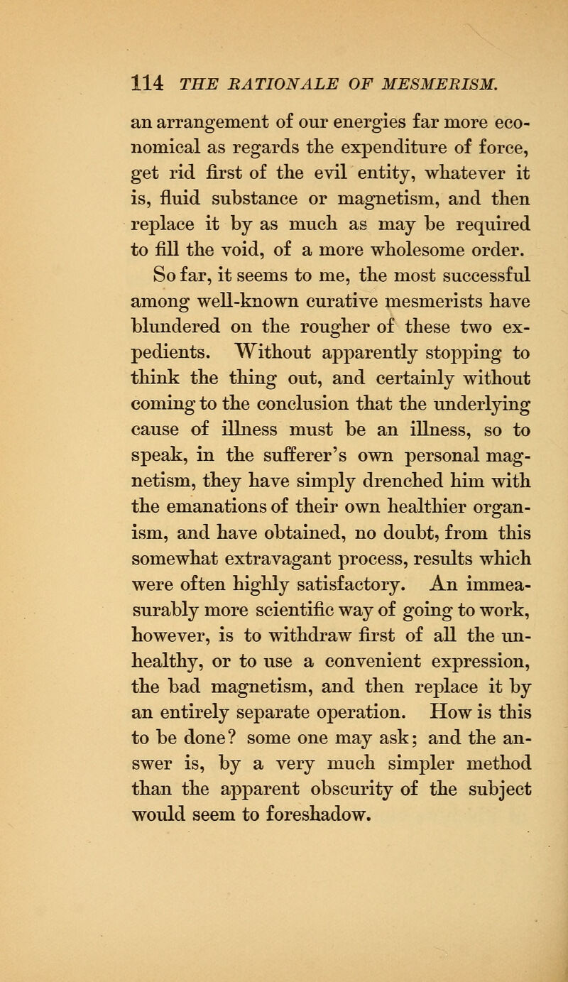 an arrangement of our energies far more eco- nomical as regards the expenditure of force, get rid first of the evil entity, whatever it is, fluid substance or magnetism, and then replace it by as much as may be required to fill the void, of a more wholesome order. So far, it seems to me, the most successful among well-known curative mesmerists have blundered on the rougher of these two ex- pedients. Without apparently stopping to think the thing out, and certainly without coming to the conclusion that the underlying cause of illness must be an illness, so to speak, in the sufferer's own personal mag- netism, they have simply drenched him with the emanations of their own healthier organ- ism, and have obtained, no doubt, from this somewhat extravagant process, results which were often highly satisfactory. An immea- surably more scientific way of going to work, however, is to withdraw first of all the un- healthy, or to use a convenient expression, the bad magnetism, and then replace it by an entirely separate operation. How is this to be done? some one may ask; and the an- swer is, by a very much simpler method than the apparent obscurity of the subject would seem to foreshadow.