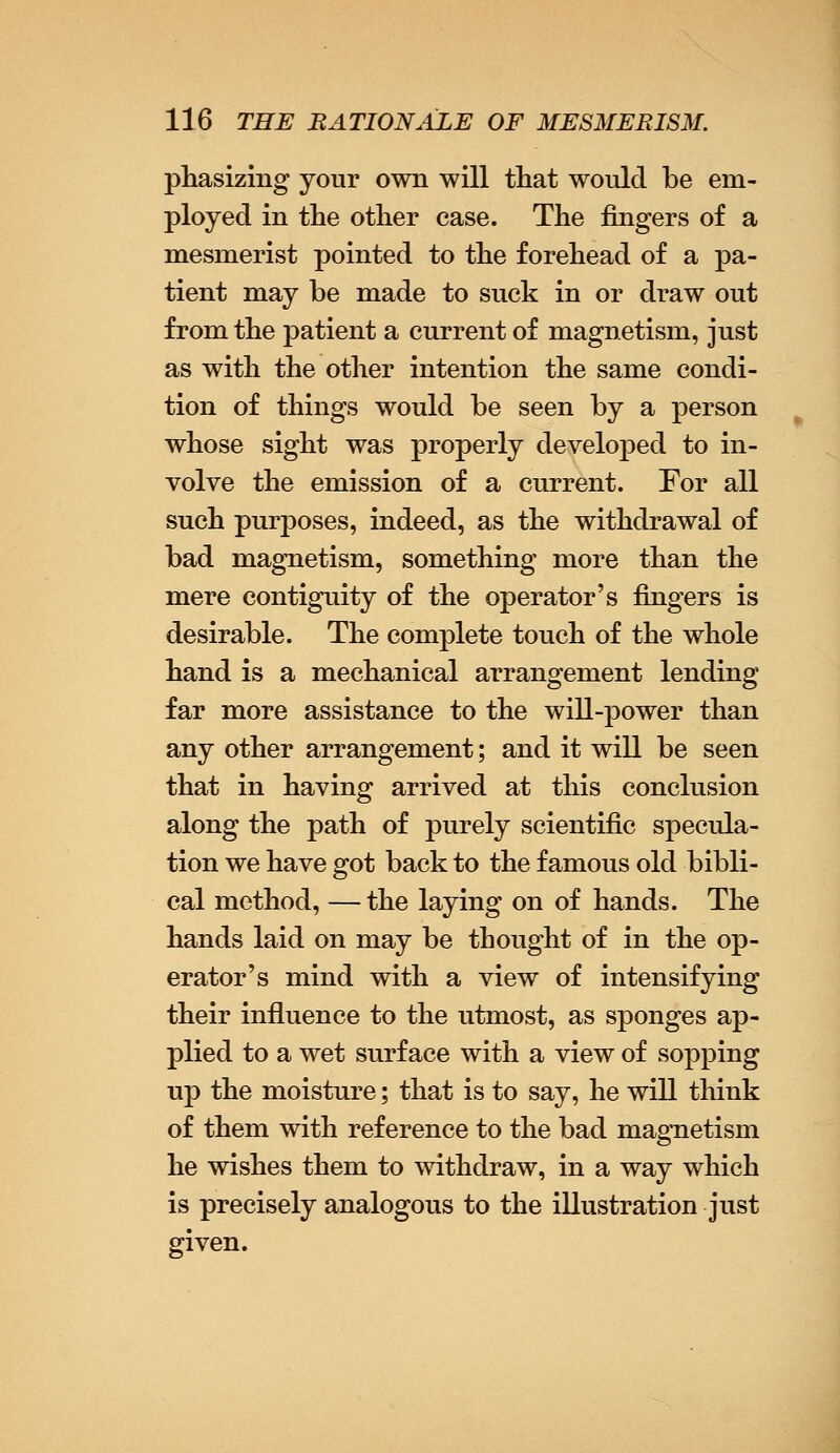 phasizing your own will that would be em- ployed in the other case. The fingers of a mesmerist pointed to the forehead of a pa- tient may be made to suck in or draw out from the patient a current of magnetism, just as with the other intention the same condi- tion of things would be seen by a person whose sight was properly developed to in- volve the emission of a current. For all such purposes, indeed, as the withdrawal of bad magnetism, something more than the mere contiguity of the operator's fingers is desirable. The complete touch of the whole hand is a mechanical arrangement lending far more assistance to the will-power than any other arrangement; and it will be seen that in having arrived at this conclusion along the path of purely scientific specula- tion we have got back to the famous old bibli- cal method, —the laying on of hands. The hands laid on may be thought of in the op- erator's mind with a view of intensifying their influence to the utmost, as sponges ap- plied to a wet surface with a view of sopping up the moisture; that is to say, he will think of them with reference to the bad magnetism he wishes them to withdraw, in a way which is precisely analogous to the illustration just given.