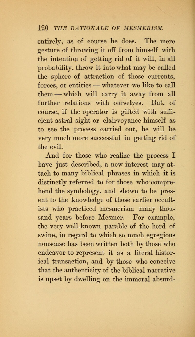 entirely, as of course he does. The mere gesture of throwing it off from himself with the intention of getting rid of it will, in all probability, throw it into what may be called the sphere of attraction of those currents, forces, or entities — whatever we like to call them — which will carry it away from all further relations with ourselves. But, of course, if the operator is gifted with suffi- cient astral sight or clairvoyance himself as to see the process carried out, he will be very much more successful in getting rid of the evil. And for those who realize the process I have just described, a new interest may at- tach to many biblical phrases in which it is distinctly referred to for those who compre- hend the symbology, and shown to be pres- ent to the knowledge of those earlier occult- ists who practiced mesmerism many thou- sand years before Mesmer. For example, the very well-known parable of the herd of swine, in regard to which so much egregious nonsense has been written both by those who endeavor to represent it as a literal histor- ical transaction, and by those who conceive that the authenticity of the biblical narrative is upset by dwelling on the immoral absurd-