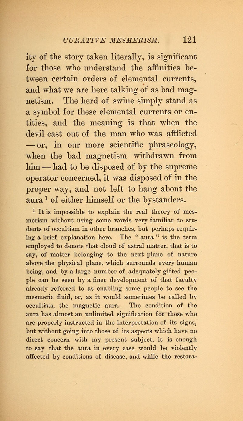 ity of the story taken literally, is significant for those who understand the affinities be- tween certain orders of elemental currents, and what we are here talking of as bad mag- netism. The herd of swine simply stand as a symbol for these elemental currents or en- tities, and the meaning is that when the devil cast out of the man who was afflicted — or, in our more scientific phraseology, when the bad magnetism withdrawn from him — had to be disposed of by the supreme operator concerned, it was disposed of in the proper way, and not left to hang about the aura1 of either himself or the bystanders. 1 It is impossible to explain the real theory of mes- merism without using some words very familiar to stu- dents of occultism in other branches, but perhaps requir- ing- a brief explanation here. The  aura  is the term employed to denote that cloud of astral matter, that is to say, of matter belonging' to the next plane of nature above the physical plane, which surrounds every human being, and by a large number of adequately gifted peo- ple can be seen by a finer development of that faculty already referred to as enabling some people to see the mesmeric fluid, or, as it would sometimes be called by occultists, the magnetic aura. The condition of the aura has almost an unlimited signification for those who are properly instructed in the interpretation of its signs, but without going into those of its aspects which have no direct concern with my present subject, it is enough to say that the aura in every ease would be violently affected by conditions of disease, and while the restora-