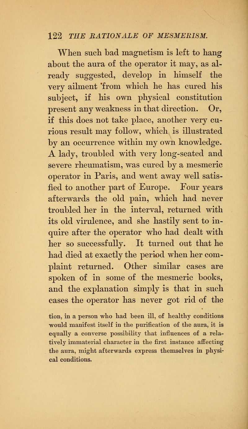 When such bad magnetism is left to hang about the aura of the operator it may, as al- ready suggested, develop in himself the very ailment 'from which he has cured his subject, if his own physical constitution present any weakness in that direction. Or, if this does not take place, another very cu- rious result may follow, which is illustrated by an occurrence within my own knowledge. A lady, troubled with very long-seated and severe rheumatism, was cured by a mesmeric operator in Paris, and went away well satis- fied to another part of Europe. Four years afterwards the old pain, which had never troubled her in the interval, returned with its old virulence, and she hastily sent to in- quire after the operator who had dealt with her so successfully. It turned out that he had died at exactly the period when her com- plaint returned. Other similar cases are spoken of in some of the mesmeric books, and the explanation simply is that in such cases the operator has never got rid of the tion, in a person who had been ill, of healthy conditions would manifest itself in the purification of the aura, it is equally a converse possibility that influences of a rela- tively immaterial character in the first instance affecting the aura, might afterwards express themselves in physi- cal conditions.