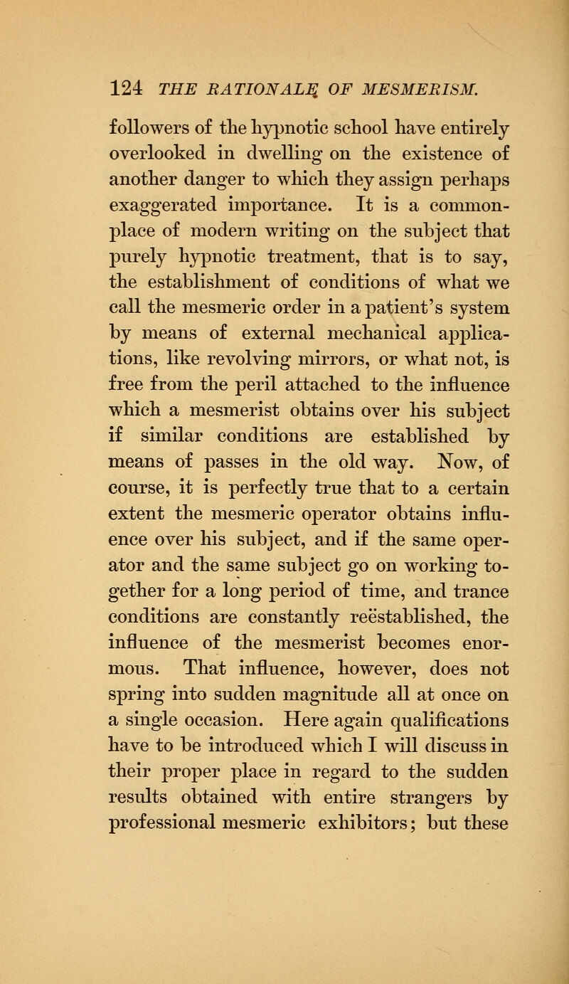 followers of the hypnotic school have entirely overlooked in dwelling on the existence of another danger to which they assign perhaps exaggerated importance. It is a common- place of modern writing on the subject that purely hypnotic treatment, that is to say, the establishment of conditions of what we call the mesmeric order in a patient's system by means of external mechanical applica- tions, like revolving mirrors, or what not, is free from the peril attached to the influence which a mesmerist obtains over his subject if similar conditions are established by means of passes in the old way. Now, of course, it is perfectly true that to a certain extent the mesmeric operator obtains influ- ence over his subject, and if the same oper- ator and the same subject go on working to- gether for a long period of time, and trance conditions are constantly reestablished, the influence of the mesmerist becomes enor- mous. That influence, however, does not spring into sudden magnitude all at once on a single occasion. Here again qualifications have to be introduced which I will discuss in their proper place in regard to the sudden results obtained with entire strangers by professional mesmeric exhibitors; but these