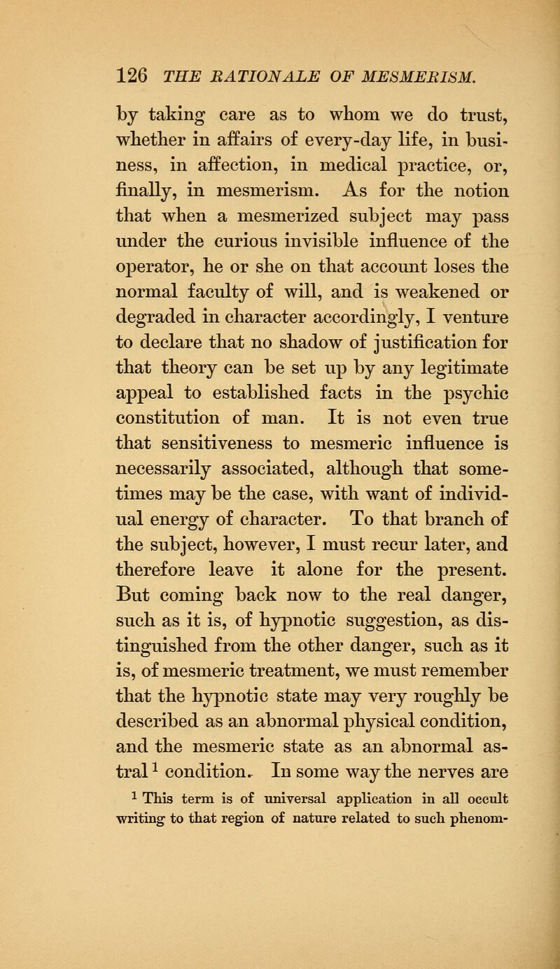 by taking care as to whom we do trust, whether in affairs of every-day life, in busi- ness, in affection, in medical practice, or, finally, in mesmerism. As for the notion that when a mesmerized subject may pass under the curious invisible influence of the operator, he or she on that account loses the normal faculty of will, and is weakened or degraded in character accordingly, I venture to declare that no shadow of justification for that theory can be set up by any legitimate appeal to established facts in the psychic constitution of man. It is not even true that sensitiveness to mesmeric influence is necessarily associated, although that some- times may be the case, with want of individ- ual energy of character. To that branch of the subject, however, I must recur later, and therefore leave it alone for the present. But coming back now to the real danger, such as it is, of hypnotic suggestion, as dis- tinguished from the other danger, such as it is, of mesmeric treatment, we must remember that the hypnotic state may very roughly be described as an abnormal physical condition, and the mesmeric state as an abnormal as- tral 1 condition. In some way the nerves are 1 This term is of universal application in all occult writing- to that region of nature related to such phenom-