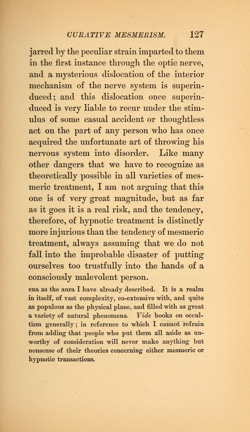 jarred by the peculiar strain imparted to them in the first instance through the optic nerve, and a mysterious dislocation of the interior mechanism of the nerve system is superin- duced; and this dislocation once superin- duced is very liable to recur under the stim- ulus of some casual accident or thoughtless act on the part of any person who has once acquired the unfortunate art of throwing his nervous system into disorder. Like many other dangers that we have to recognize as theoretically possible in all varieties of mes- meric treatment, I am not arguing that this one is of very great magnitude, but as far as it goes it is a real risk, and the tendency, therefore, of hypnotic treatment is distinctly more injurious than the tendency of mesmeric treatment, always assuming that we do not fall into the improbable disaster of putting ourselves too trustfully into the hands of a consciously malevolent person. ena as the aura I have already described. It is a realm in itself, of vast complexity, co-extensive with, and quite as populous as the physical plane, and filled with as great a variety of natural phenomena. Vide books on occul- tism generally ; in reference to which I cannot refrain from adding that people who put them all aside as un- worthy of consideration will never make anything but nonsense of their theories concerning either mesmeric or hypnotic transactions.