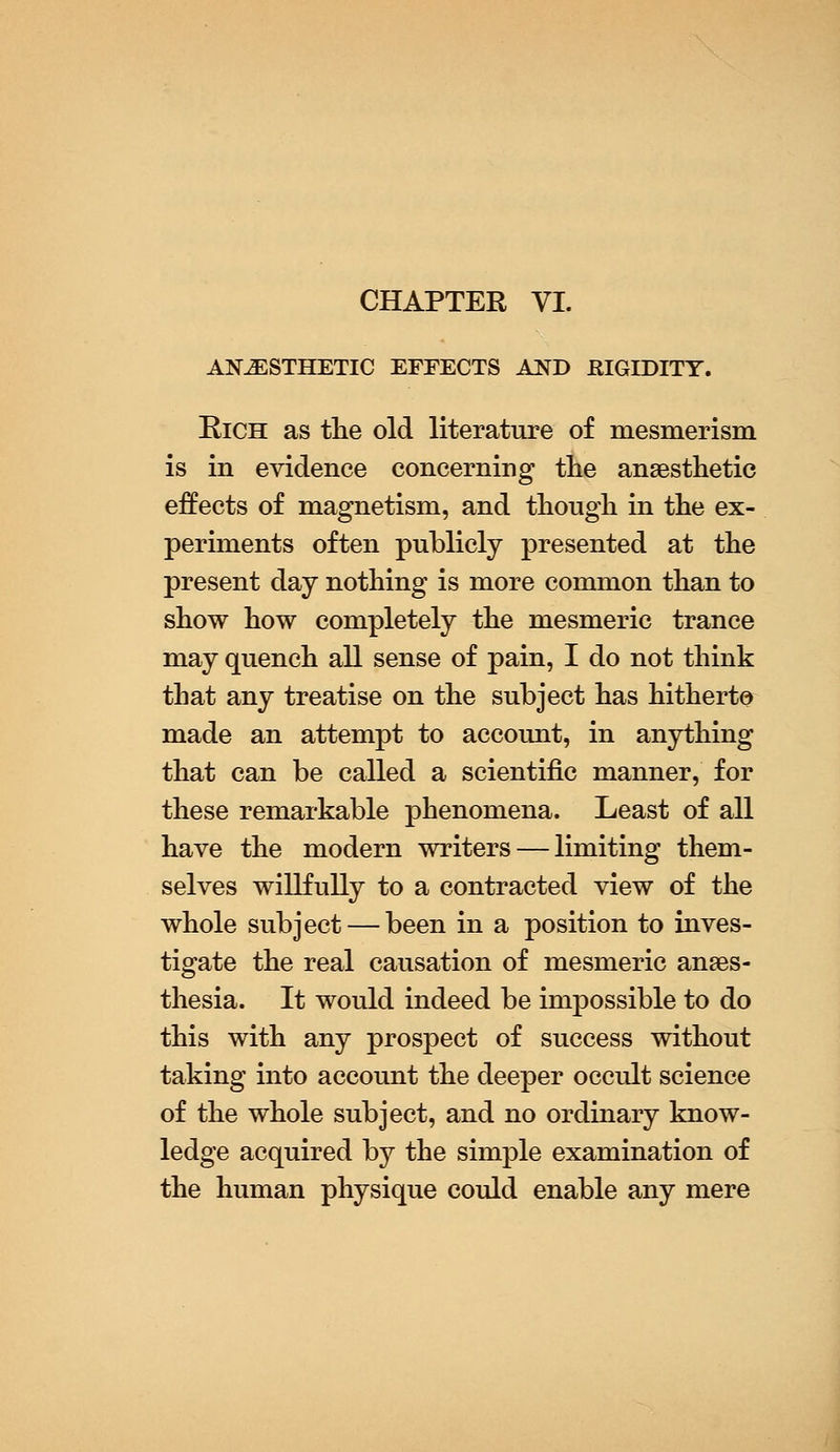 CHAPTER VI. ANESTHETIC EFFECTS AND RIGIDITY. Rich as the old literature of mesmerism is in evidence concerning the anaesthetic effects of magnetism, and though in the ex- periments often publicly presented at the present day nothing is more common than to show how completely the mesmeric trance may quench all sense of pain, I do not think that any treatise on the subject has hitherto made an attempt to account, in anything that can be called a scientific manner, for these remarkable phenomena. Least of all have the modern writers — limiting them- selves willfully to a contracted view of the whole subject — been in a position to inves- tigate the real causation of mesmeric anaes- thesia. It would indeed be impossible to do this with any prospect of success without taking into account the deeper occult science of the whole subject, and no ordinary know- ledge acquired by the simple examination of the human physique could enable any mere