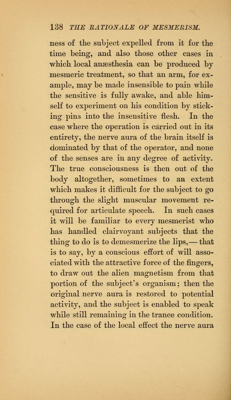 ness of the subject expelled from it for the time being, and also those other cases in which local anaesthesia can be produced by mesmeric treatment, so that an arm, for ex- ample, may be made insensible to pain while the sensitive is fully awake, and able him- self to experiment on his condition by stick- ing pins into the insensitive flesh. In the case where the operation is carried out in its entirety, the nerve aura of the brain itself is dominated by that of the operator, and none of the senses are in any degree of activity. The true consciousness is then out of the body altogether, sometimes to an extent which makes it difficult for the subject to go through the slight muscular movement re- quired for articulate speech. In such cases it will be familiar to every mesmerist who has handled clairvoyant subjects that the thing to do is to demesmerize the lips,— that is to say, by a conscious effort of will asso- ciated with the attractive force of the fingers, to draw out the alien magnetism from that portion of the subject's organism; then the original nerve aura is restored to potential activity, and the subject is enabled to speak while still remaining in the trance condition. In the case of the local effect the nerve aura