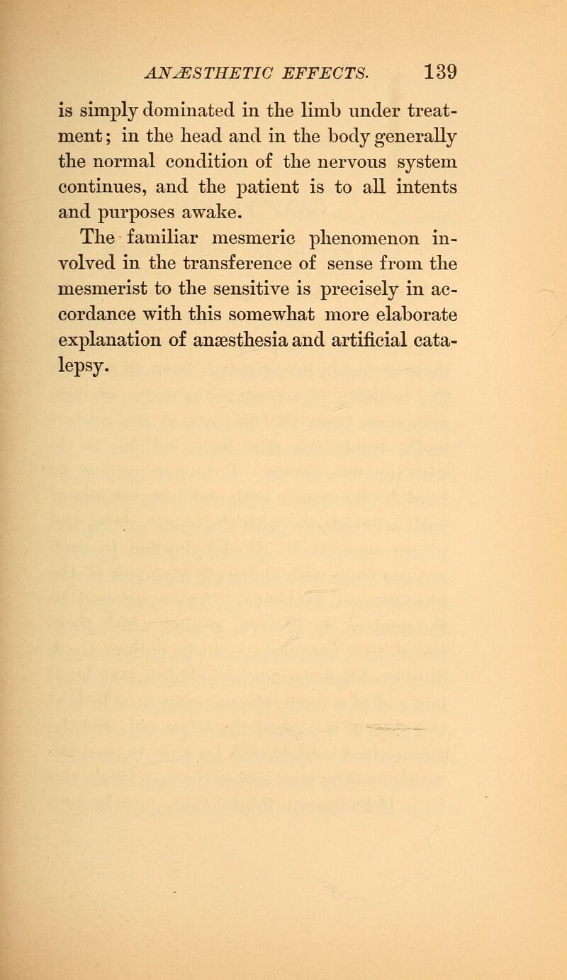 is simply dominated in the limb under treat- ment ; in the head and in the body generally the normal condition of the nervous system continues, and the patient is to all intents and purposes awake. The familiar mesmeric phenomenon in- volved in the transference of sense from the mesmerist to the sensitive is precisely in ac- cordance with this somewhat more elaborate explanation of anaesthesia and artificial cata- lepsy.