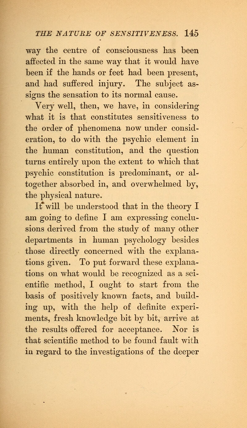 way the centre of consciousness has been affected in the same way that it would have been if the hands or feet had been present, and had suffered injury. The subject as- signs the sensation to its normal cause. Very well, then, we have, in considering what it is that constitutes sensitiveness to the order of phenomena now under consid- eration, to do with the psychic element in the human constitution, and the question turns entirely upon the extent to which that psychic constitution is predominant, or al- together absorbed in, and overwhelmed by, the physical nature. It*will be understood that in the theory I am going to define I am expressing conclu- sions derived from the study of many other departments in human psychology besides those directly concerned with the explana- tions given. To put forward these explana- tions on what would be recognized as a sci- entific method, I ought to start from the basis of positively known facts, and build- ing up, with the help of definite experi- ments, fresh knowledge bit by bit, arrive at the results offered for acceptance. Nor is that scientific method to be found fault with in regard to the investigations of the deeper