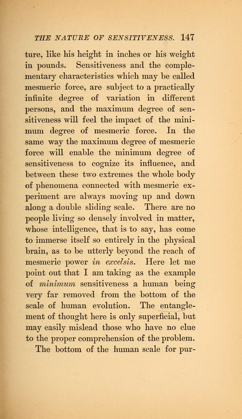 ture, like his height in inches or his weight in pounds. Sensitiveness and the comple- mentary characteristics which may be called mesmeric force, are subject to a practically infinite degree of variation in different persons, and the maximum degree of sen- sitiveness will feel the impact of the mini- mum degree of mesmeric force. In the same way the maximum degree of mesmeric force will enable the minimum degree of sensitiveness to cognize its influence, and between these two extremes the whole body of phenomena connected with mesmeric ex- periment are always moving up and down along a double sliding scale. There are no people living so densely involved in matter, whose intelligence, that is to say, has come to immerse itself so entirely in the physical brain, as to be utterly beyond the reach of mesmeric power in excel sis. Here let me point out that I am taking as the example of minimum sensitiveness a human being very far removed from the bottom of the scale of human evolution. The entangle- ment of thought here is only superficial, but may easily mislead those who have no clue to the proper comprehension of the problem. The bottom of the human scale for pur-