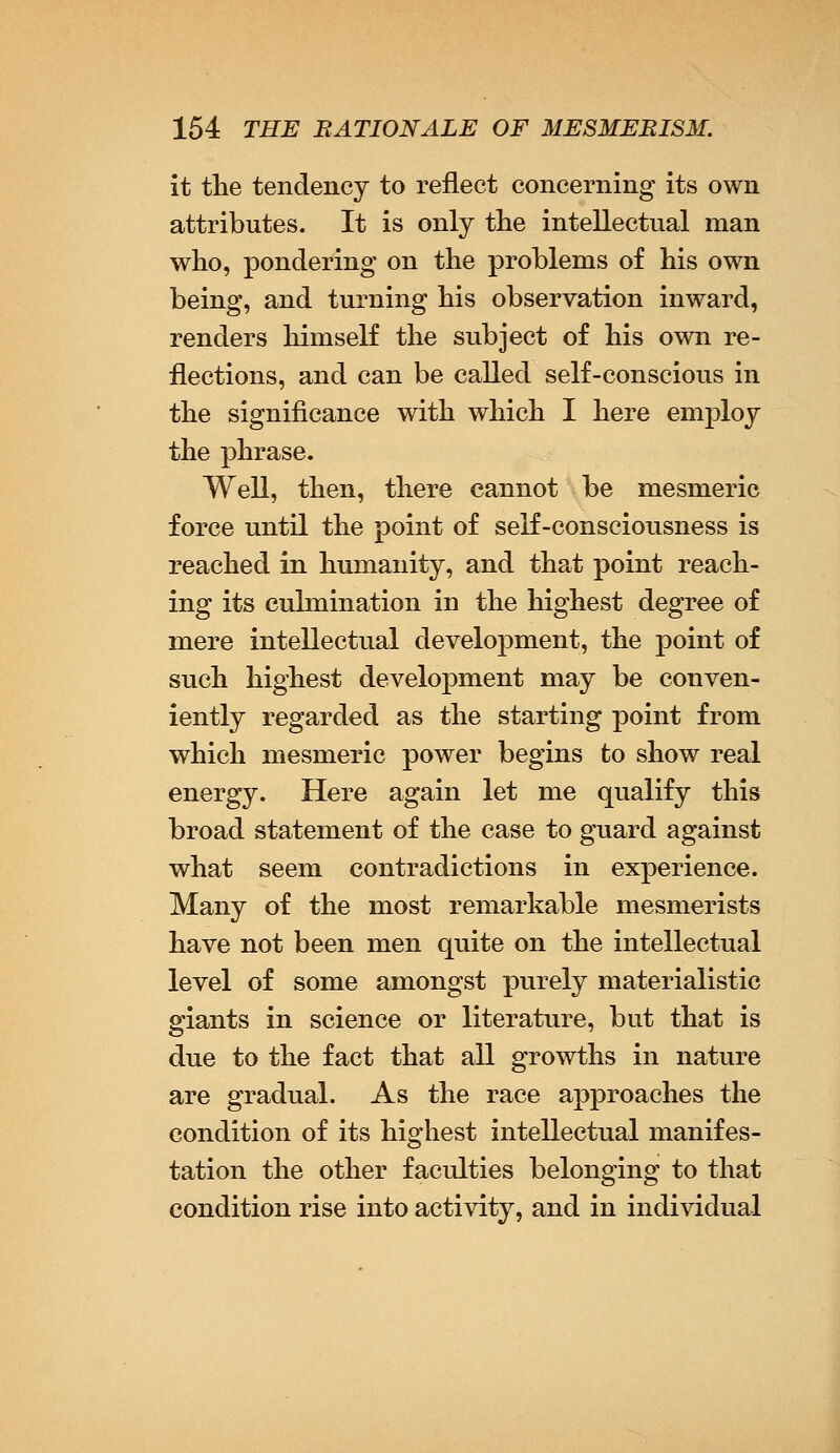 it the tendency to reflect concerning its own attributes. It is only the intellectual man who, pondering on the problems of his own being, and turning his observation inward, renders himself the subject of his own re- flections, and can be called self-conscious in the significance with which I here employ the phrase. Well, then, there cannot be mesmeric force until the point of self-consciousness is reached in humanity, and that point reach- ing its culmination in the highest degree of mere intellectual development, the point of such highest development may be conven- iently regarded as the starting point from which mesmeric power begins to show real energy. Here again let me qualify this broad statement of the case to guard against what seem contradictions in experience. Many of the most remarkable mesmerists have not been men quite on the intellectual level of some amongst purely materialistic giants in science or literature, but that is due to the fact that all growths in nature are gradual. As the race approaches the condition of its highest intellectual manifes- tation the other faculties belonging to that condition rise into activity, and in individual