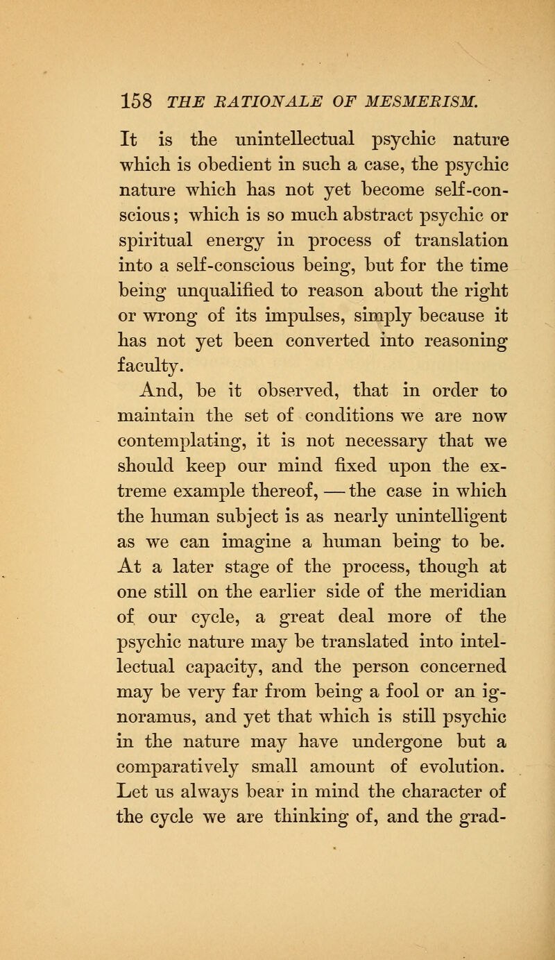 It is the unintellectual psychic nature which is obedient in such a case, the psychic nature which has not yet become self-con- scious ; which is so much abstract psychic or spiritual energy in process of translation into a self-conscious being, but for the time being unqualified to reason about the right or wrong of its impulses, simply because it has not yet been converted into reasoning faculty. And, be it observed, that in order to maintain the set of conditions we are now contemplating, it is not necessary that we should keep our mind fixed upon the ex- treme example thereof, — the case in which the human subject is as nearly unintelligent as we can imagine a human being to be. At a later stage of the process, though at one still on the earlier side of the meridian of our cycle, a great deal more of the psychic nature may be translated into intel- lectual capacity, and the person concerned may be very far from being a fool or an ig- noramus, and yet that which is still psychic in the nature may have undergone but a comparatively small amount of evolution. Let us always bear in mind the character of the cycle we are thinking of, and the grad-