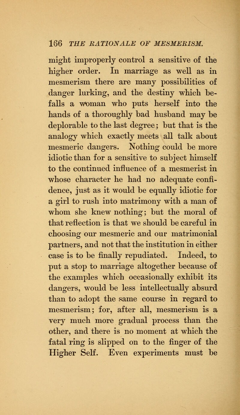 might improperly control a sensitive of the higher order. In marriage as well as in mesmerism there are many possibilities of danger lurking, and the destiny which be- falls a woman who puts herself into the hands of a thoroughly bad husband may be deplorable to the last degree; but that is the analogy which exactly meets all talk about mesmeric dangers. Nothing could be more idiotic than for a sensitive to subject himself to the continued influence of a mesmerist in whose character he had no adequate confi- dence, just as it would be equally idiotic for a girl to rush into matrimony with a man of whom she knew nothing; but the moral of that reflection is that we should be careful in choosing our mesmeric and our matrimonial partners, and not that the institution in either case is to be finally repudiated. Indeed, to put a stop to marriage altogether because of the examples which occasionally exhibit its dangers, would be less intellectually absurd than to adopt the same course in regard to mesmerism; for, after all, mesmerism is a very much more gradual process than the other, and there is no moment at which the fatal ring is slipped on to the finger of the Higher Self. Even experiments must be