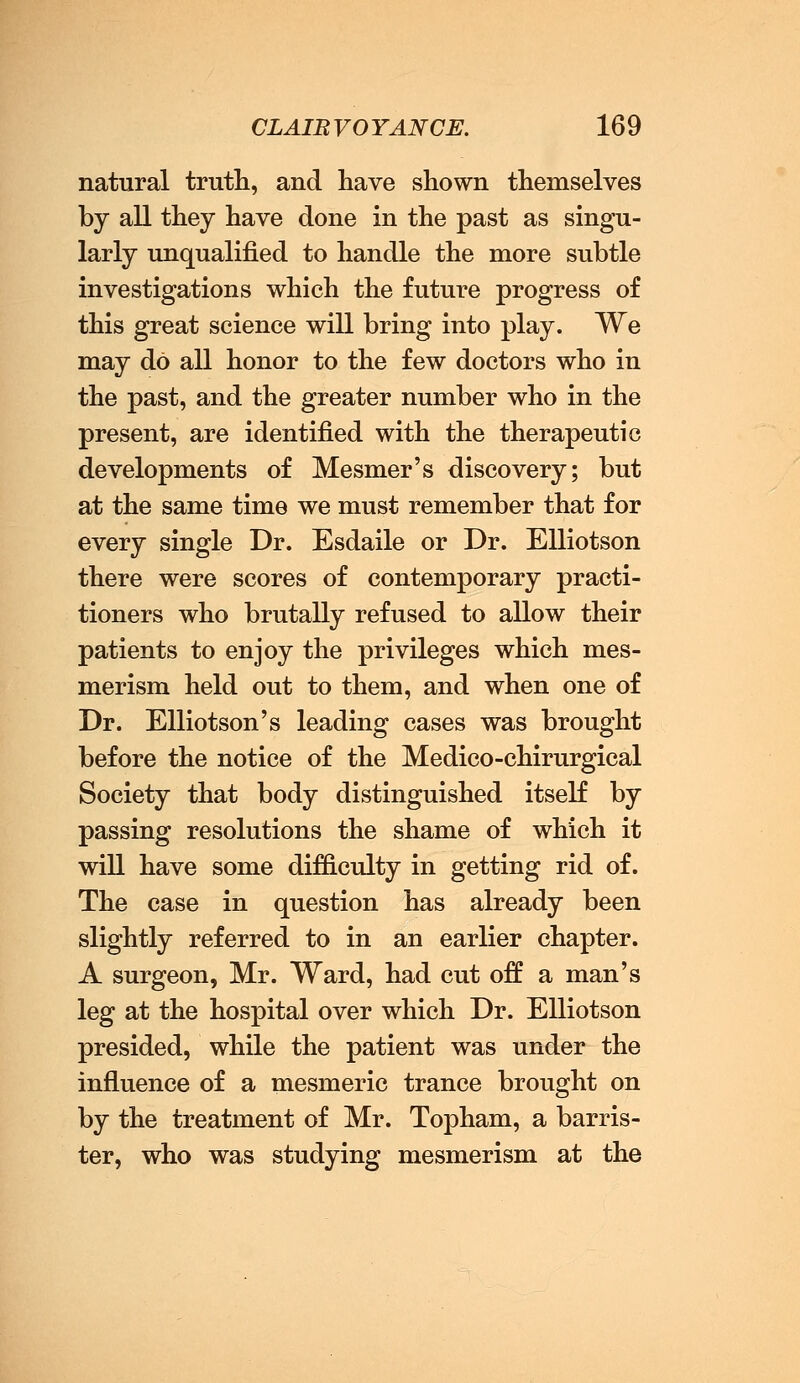 natural truth, and have shown themselves by all they have done in the past as singu- larly unqualified to handle the more subtle investigations which the future progress of this great science will bring into play. We may do all honor to the few doctors who in the past, and the greater number who in the present, are identified with the therapeutic developments of Mesmer's discovery; but at the same time we must remember that for every single Dr. Esdaile or Dr. Elliotson there were scores of contemporary practi- tioners who brutally refused to allow their patients to enjoy the privileges which mes- merism held out to them, and when one of Dr. Elliotson's leading cases was brought before the notice of the Medico-chirurgical Society that body distinguished itself by passing resolutions the shame of which it will have some difficulty in getting rid of. The case in question has already been slightly referred to in an earlier chapter. A surgeon, Mr. Ward, had cut off a man's leg at the hospital over which Dr. Elliotson presided, while the patient was under the influence of a mesmeric trance brought on by the treatment of Mr. Topham, a barris- ter, who was studying mesmerism at the