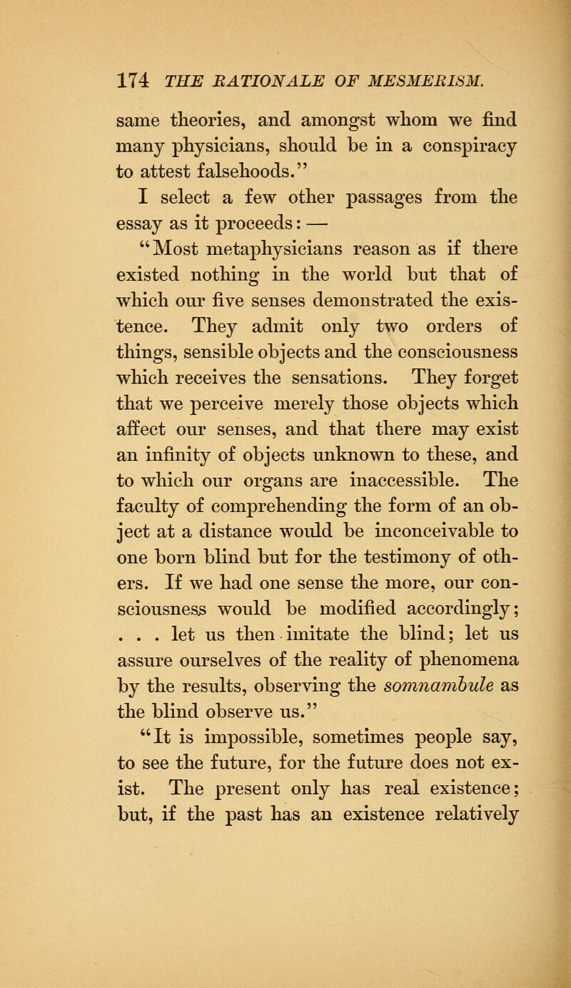 same theories, and amongst whom we find many physicians, should be in a conspiracy to attest falsehoods. I select a few other passages from the essay as it proceeds: — Most metaphysicians reason as if there existed nothing in the world but that of which our five senses demonstrated the exis- tence. They admit only two orders of things, sensible objects and the consciousness which receives the sensations. They forget that we perceive merely those objects which affect our senses, and that there may exist an infinity of objects unknown to these, and to which our organs are inaccessible. The faculty of comprehending the form of an ob- ject at a distance would be inconceivable to one born blind but for the testimony of oth- ers. If we had one sense the more, our con- sciousness would be modified accordingly; ... let us then imitate the blind; let us assure ourselves of the reality of phenomena by the results, observing the somnambule as the blind observe us. It is impossible, sometimes people say, to see the future, for the future does not ex- ist. The present only has real existence; but, if the past has an existence relatively