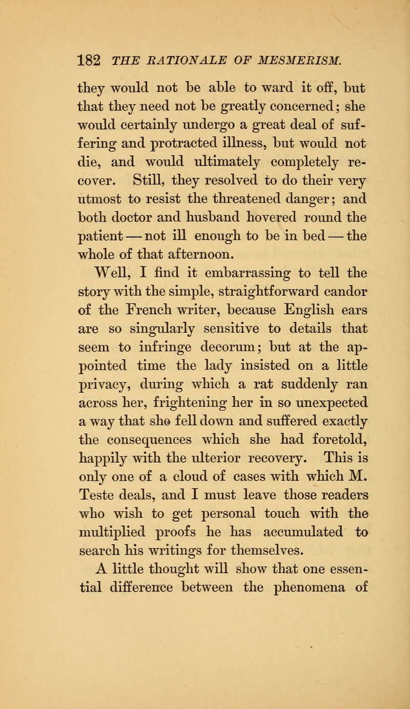 they would not be able to ward it off, but that they need not be greatly concerned; she would certainly undergo a great deal of suf- fering and protracted illness, but would not die, and would ultimately completely re- cover. Still, they resolved to do their very utmost to resist the threatened danger; and both doctor and husband hovered round the patient — not ill enough to be in bed — the whole of that afternoon. Well, I find it embarrassing to tell the story with the simple, straightforward candor of the French writer, because English ears are so singularly sensitive to details that seem to infringe decorum; but at the ap- pointed time the lady insisted on a little privacy, during which a rat suddenly ran across her, frightening her in so unexpected a way that she fell down and suffered exactly the consequences which she had foretold, happily with the ulterior recovery. This is only one of a cloud of cases with which M. Teste deals, and I must leave those readers who wish to get personal touch with the multiplied proofs he has accumulated to search his writings for themselves. A little thought will show that one essen- tial difference between the phenomena of