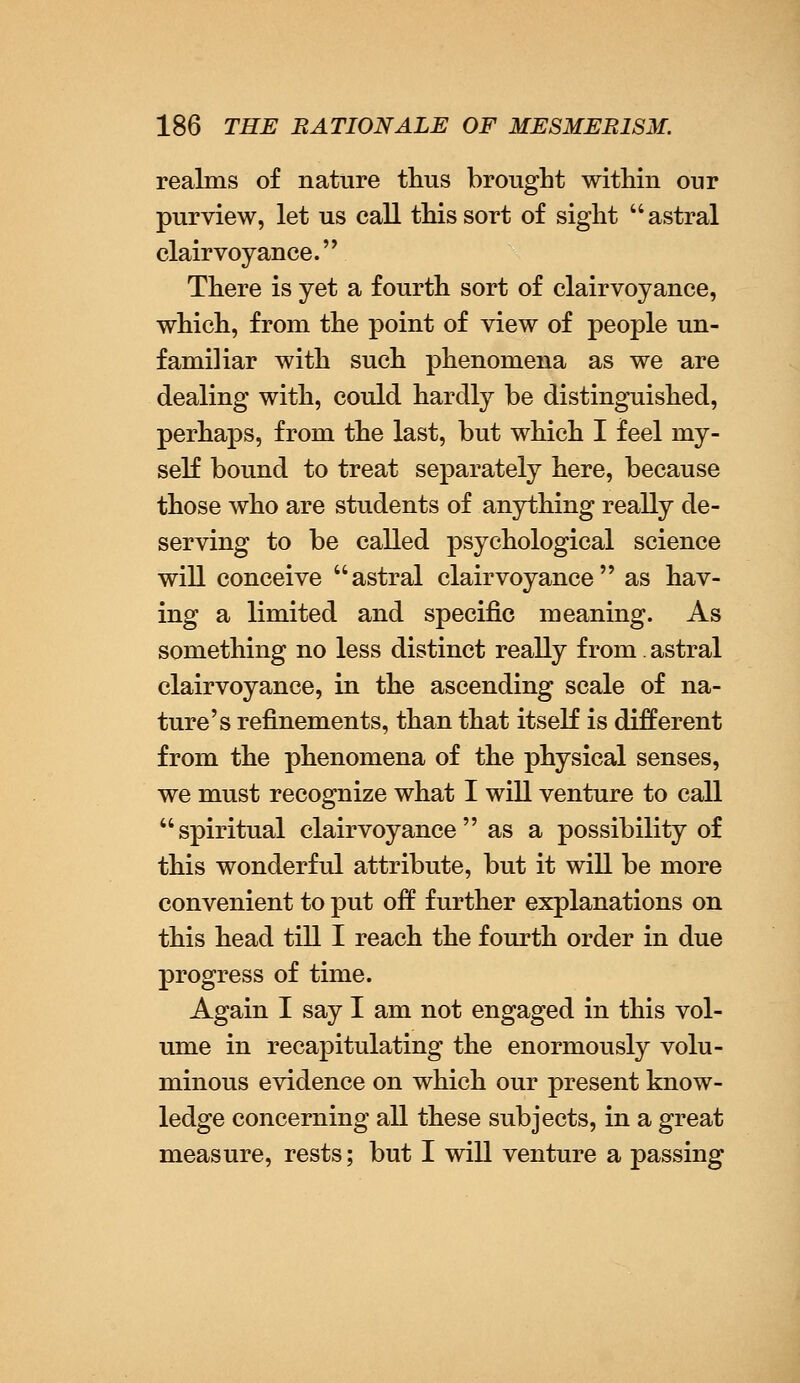 realms of nature thus brought within our purview, let us call this sort of sight astral clairvoyance. There is yet a fourth sort of clairvoyance, which, from the point of view of people un- familiar with such phenomena as we are dealing with, could hardly be distinguished, perhaps, from the last, but which I feel my- self bound to treat separately here, because those who are students of anything really de- serving to be called psychological science will conceive astral clairvoyance as hav- ing a limited and specific meaning. As something no less distinct really from. astral clairvoyance, in the ascending scale of na- ture's refinements, than that itself is different from the phenomena of the physical senses, we must recognize what I will venture to call spiritual clairvoyance as a possibility of this wonderful attribute, but it will be more convenient to put off further explanations on this head till I reach the fourth order in due progress of time. Again I say I am not engaged in this vol- ume in recapitulating the enormously volu- minous evidence on which our present know- ledge concerning all these subjects, in a great measure, rests; but I will venture a passing