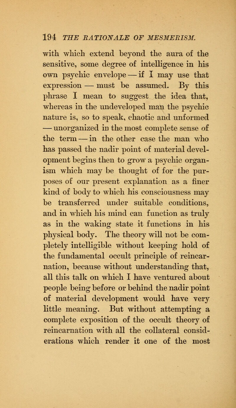 with which extend beyond the aura of the sensitive, some degree of intelligence in his own psychic envelope — if I may use that expression — must be assumed. By this phrase I mean to suggest the idea that, whereas in the undeveloped man the psychic nature is, so to speak, chaotic and unformed — unorganized in the most complete sense of the term — in the other case the man who has passed the nadir point of material devel- opment begins then to grow a psychic organ- ism which may be thought of for the pur- poses of our present explanation as a finer kind of body to which his consciousness may be transferred under suitable conditions, and in which his mind can function as truly as in the waking state it functions in his physical body. The theory will not be com- pletely intelligible without keeping hold of the fundamental occult principle of reincar- nation, because without understanding that, all this talk on which I have ventured about people being before or behind the nadir point of material development would have very little meaning. But without attempting a complete exposition of the occult theory of reincarnation with all the collateral consid- erations which render it one of the most