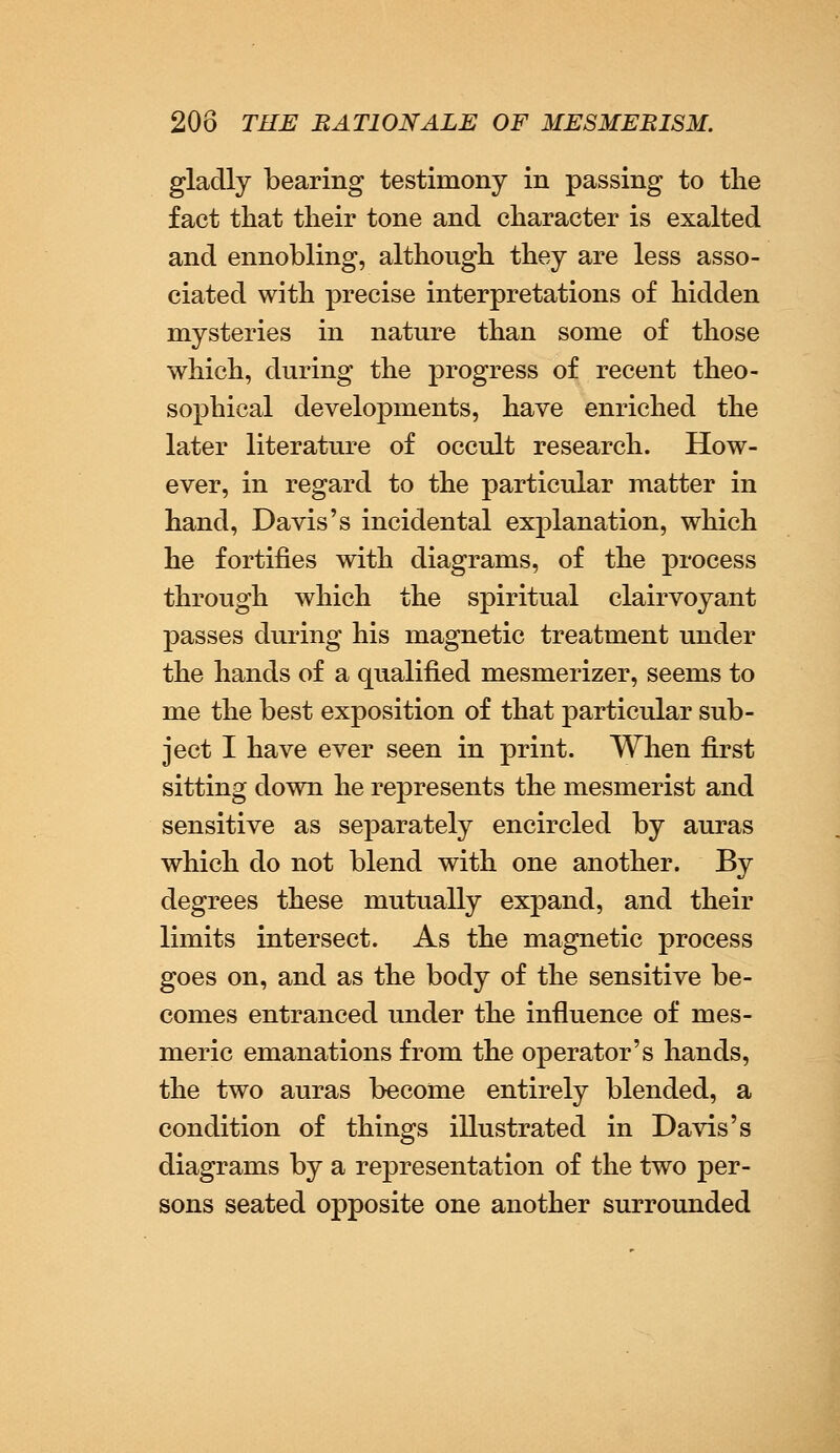 gladly bearing testimony in passing to the fact that their tone and character is exalted and ennobling, although they are less asso- ciated with precise interpretations of hidden mysteries in nature than some of those which, during the progress of recent theo- sophical developments, have enriched the later literature of occult research. How- ever, in regard to the particular matter in hand, Davis's incidental explanation, which he fortifies with diagrams, of the process through which the spiritual clairvoyant passes during his magnetic treatment under the hands of a qualified mesmerizer, seems to me the best exposition of that particular sub- ject I have ever seen in print. When first sitting down he represents the mesmerist and sensitive as separately encircled by auras which do not blend with one another. By degrees these mutually expand, and their limits intersect. As the magnetic process goes on, and as the body of the sensitive be- comes entranced under the influence of mes- meric emanations from the operator's hands, the two auras become entirely blended, a condition of things illustrated in Davis's diagrams by a representation of the two per- sons seated opposite one another surrounded