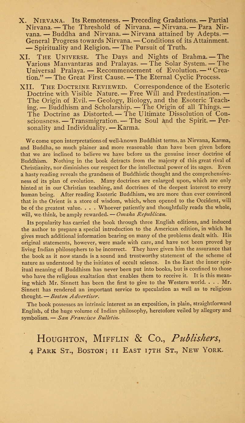 X. Nirvana. Its Remoteness. — Preceding Gradations. — Partial Nirvana. — The Threshold of Nirvana. — Nirvana. — Para Nir- vana. — Buddha and Nirvana. — Nirvana attained by Adepts. — General Progress towards Nirvana. — Conditions of its Attainment. — Spirituality and Religion. — The Pursuit of Truth. XL The Universe. The Days and Nights of Brahma. — The Various Manvantaras and Pralayas. — The Solar System. — The Universal Pralaya. — Recommencement of Evolution. — Crea- tion.— The Great First Cause. — The Eternal Cyclic Process. XII. The Doctrine Reviewed. Correspondence of the Esoteric Doctrine with Visible Nature. — Free Will and Predestination. — The Origin of Evil. — Geology, Biology, and the Esoteric Teach- ing.— Buddhism and Scholarship. —The Origin of all Things.— The Doctrine as Distorted. — The Ultimate Dissolution of Con- sciousness.— Transmigration. — The Soul and the Spirit.— Per- sonality and Individuality.—Karma. We come upon interpretations of well-known Buddhist terms, as Nirvana, Karma, and Buddha, so much plainer and more reasonable than have been given before that we are inclined to believe we have before us the genuine inner doctrine of Buddhism. Nothing in the book detracts from the majesty of this great rival of Christianity, nor diminishes our respect for the intellectual power of its sages. Even a hasty reading reveals the grandness of Buddhistic thought and the comprehensive- ness of its plan of evolution. Many doctrines are enlarged upon, which are only hinted at in our Christian teaching, and doctrines of the deepest interest to every human being. After reading Esoteric Buddhism, we are more than ever convinced that in the Orient is a store of wisdom, which, when opened to the Occident, will be of the greatest value. . . . Whoever patiently and thoughtfully reads the whole, will, we think, be amply rewarded. — Omaha Republican. Its popularity has carried the book through three English editions, and induced the author to prepare a special introduction to the American, edition, in which he gives much additional information bearing on many of the problems dealt with. His original statements, however, were made with care, and have not been proved by living Indian philosophers to be incorrect. They have given him the assurance that the book as it now stands is a sound and trustworthy statement of the scheme of nature as understood by the initiates of occult science. In th& East the inner spir- itual meaning of Buddhism has never been put into books, but is confined to those who have the religious exaltation that enables them to receive it. It is this mean- ing which Mr. Sinnett has been the first to give to the Western world. . . . Mr. Sinnett has rendered an important service to speculation as well as to religious thought. — Boston A dvertiser. The book possesses an intrinsic interest as an exposition, in plain, straightforward English, of the huge volume of Indian philosophy, heretofore veiled by allegory and symbolism. — San Francisco Bulletin. Houghton, Mifflin & Co., Publishers,