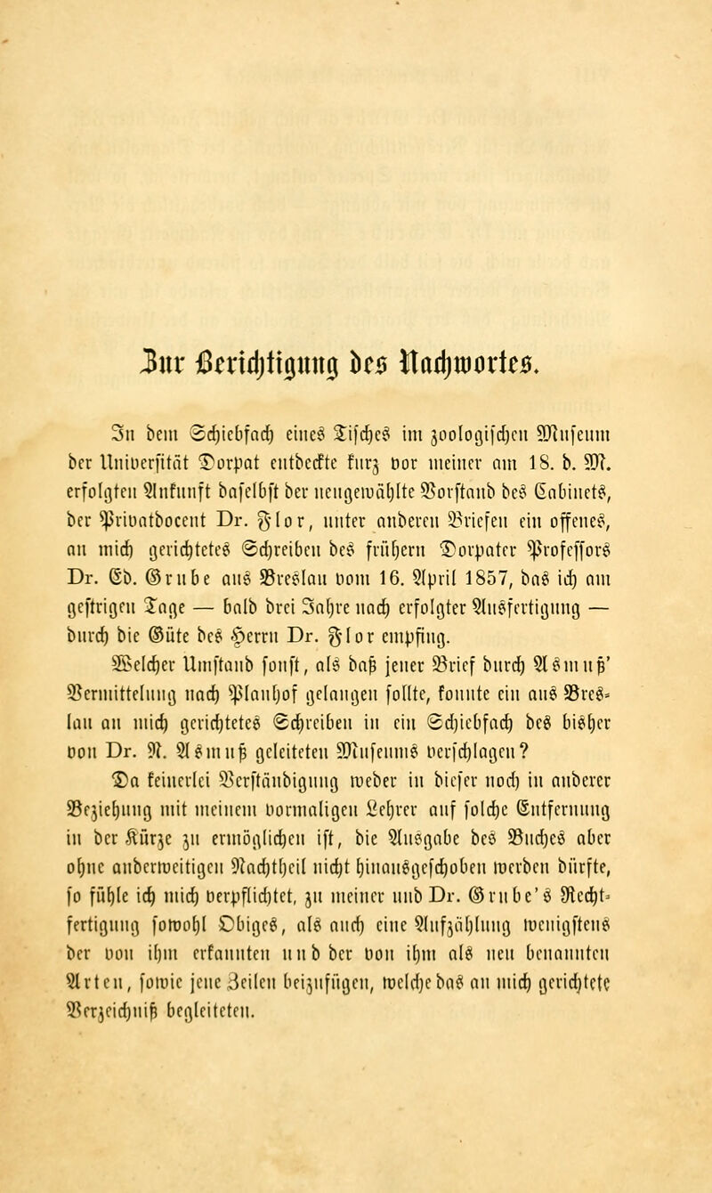 3ui' iSeridjtijung it$ ^aä)moxU$, 3n bein 'Sc^iebfai^ eine§ S^ifcfic^ im 3oolo(3iicf)cu 9}ln[eum bcr Uiiiiierfität ■Torpat cntbecfte fiirj öor ineiiicv am 18. b. 9}i. erfohjtcii 5Infiinft bn[c(6ft bei* iieiii^eiuäljlte 9>or[taub bc^ ßnbinetst, ber ^riüatbocent Dr. ^' I o r, unter aiibercii 2?ricfeii ein offcnei', nii mid) i]cric^tcte6 ®d)reibcii bci^ früfjern ©oipatcr ^rofcffor^ Dr. ßb. ©nibe aiig S3vce(Qii üom 16. 5(pn( 1857, ba§ id} nm gcfti'igni 2^aße — balb bvci Sntjue norf) erfolgter ^liiefertiöung — biirc^ bie ©üte bc^ §errn Dr. %{ox empfing. 25elrf)er Umftanb fonft, als bn^ jener 35rief bnrd) 5l^mnp' S^ermittelnng nad) ^Uantjof gelaiKjen fodte, fonnte ein an^ S5re^= lau an mirf) gcridjtetee Schreiben in ein Sdjiebfad^ beö bieder öou Dr. 9f?. Sl^mnl geleiteten SJiufenmö Herfi^Iagen? ®a feinerlei 53crftänbignng rocber in bicfer nod) in anberer SBejietinng mit meinem Dormaligen 2e[)rer auf folc^c ©ntfcrnnng in ber türje jn ermöglichen ift, bie 5tnegabe beö S3nd)eö aber ofjne anberroeitigen 9kc^t[)ei( nic^t t)inan6gefd)oben werben bürfte, fo i\\\}k \i) mid) t)erpf(id)tet, jn meiner unh Dr. ©rnbe'ö fHec^t- fertignng fotüü()( Dbigeei, als and) eine 5(ufjii[j(nng luenigftenei ber üon i[)m erfannten nnbber bon \l}\\\ aU neu benannten §trtcn, fornic jene Seilen beizufügen, tüeldjeba^ an mic^ geridjtetc SSerjeid)ni^ begleiteten.