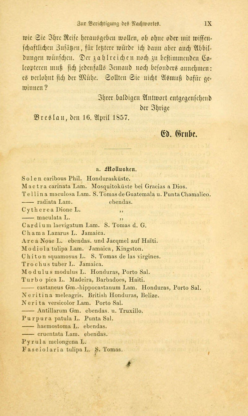 luie 3ie 3[)rc 9lci|c bcraiierscbcii lULiflcii, ob oljm ober mit iui)'[cii= l'd)aftli(öcn Bnfiiftfii, füv IclUcve lufiibc idj baiui nber and) 5Uibil= binii^eii anuii'd)cii. Sit jq () lieidjeii nod) 511 [leftinimcnben ßo= Icüptevcn miiB fid) IcbcnfaD'^ 3cmaiib iiod) bcfoiibcr^ ainicljincii: cc^ t)ciloi)nt fid) bev Wddjc. ^SoÜtcn Sic iiidjt 5(siuup bafiii gc» tuiiincii? Sfjrcr balbiijeii Sliittuort cut9fi3en|el)ciib ber Stjviße SBreelau, bcii 16. 5IpnI 1857. a. illoUusken. Solen caribous Phil. Hondurasküste. Mac tra carinata Lam. Mosquitoküsle bei Gracias a Dios. T e 11 i n a maculosa Lam. S. Tomas de Guatemala u. Punta Chamalico. radiata Lam. ebendas. Cytherea Dione L. ,, maculata L. ,, Cardium laevigatum Lam. S. Tomas d. G. Chama Lazarus L. Jaraaica. Area Noae L. ebendas. und Jacqmel auf Haiti. Modiola tulipa Lam. Jamaica, Kingston. Chiton squamosus L. S. Tomas de las virgines. T r 0 c h u s tuber L. Jamaica. Modulus modulus L. Honduras, Porto Sal. Turbo pica L. Madeira, Barbadoes, HaVti. castaneus Gm.-hippocastanum Lam. Honduras, Porto Sal. Neritina melcagris. British Honduras, Belize. N e r i ta versicolor Lam. Porto Sal. Antillarum Gm. ebendas. u. Truxillo. Pu rpura patula L. Punta Sal. haemostoma L. ebendas. cruentata Lam. ebendas. Pyrula molongena L. Fasciolaria tulipa L. S.Tomas. 4