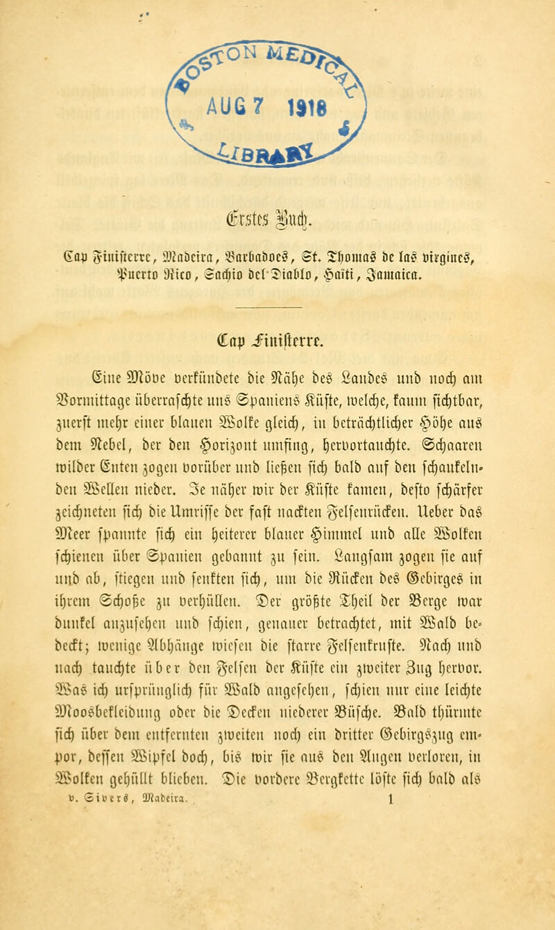 gafl i^iniftcEtc, SlJabeira, ^Sarfiabocö, ©t S^omaö bc la§ öirgineö, i'umo W\co, ^aä)io bcIJ'iatilo, |>rtitt, ^amaicu» ddp Jriuiltfrrr. (Sine SRöüe üerfünbete bie 9101)6 beg ßaubcs uiib iiod) am S-^orinittage übeurafcfite une ©paniene' Äüfte, lueld^c, faiim ftc^tbar, juerft incEir einer blanen 3SoIfe gteic^, in 6cträc^tlid)er §ö^e anei bem 9le6el, ber ben ftorijont nmfing, ^eruortand^te. @rf)aaren roilber ßnten jogen doriiber nnb liefen fid) balb anf ben f(f)aufeln- ben SÖcflen nieber. 3e nä^er n)ir ber Äüfte famen, befto [(J)ärfer jeic^neten fic^ bie Umriffe ber faft natften g-elfenrüdfen. lieber ba§ 9Jteer fpnnnte [id) ein £)eiterer blaner §inimcl nnb aUe SÖolfcn frf)ienen über ©pauien gebannt jn fein, ßangfam jogen [ie anf nnb nb, ftiegen nnb fenften fid), nm bie Stiidfen be§ ©ebirge^ in i[)rcm Bd)of)^ jn nerljüdcn. ©er größte Sf)ei( ber SBergc mar bnnfel anjnfcljcn nnb fc{)ien, genaner betrai^tet, mit 2SaIb be= becft; ttjenige Slbtjänge tuiefcn bie ftarre g-elfenfrnfte. ^Ia6) nnb nad) tand^te über ben ^dim ber Äüfte ein jtticiter 3ng [jcrlior. ®a5 ic^ urfprüng(id) für 2Balb angcfcl)en, fd)icn nnr eine leidjte 5}]ooebefleibnng ober bie ®ccfcn nieberer S3nfd)e. S3nlb tljürmtc fic^ über bem entfernten jtueiten nod) ein britter ©ebirgi^jng cm« por, bcffen 5ffiipfcl bod), bie tüir fie am ben 5lngen oerloren, in Si>olfcn ge()üllt blieben. 1)ie uorbcrc 5Bergtcttc lüfte fid) balb alö