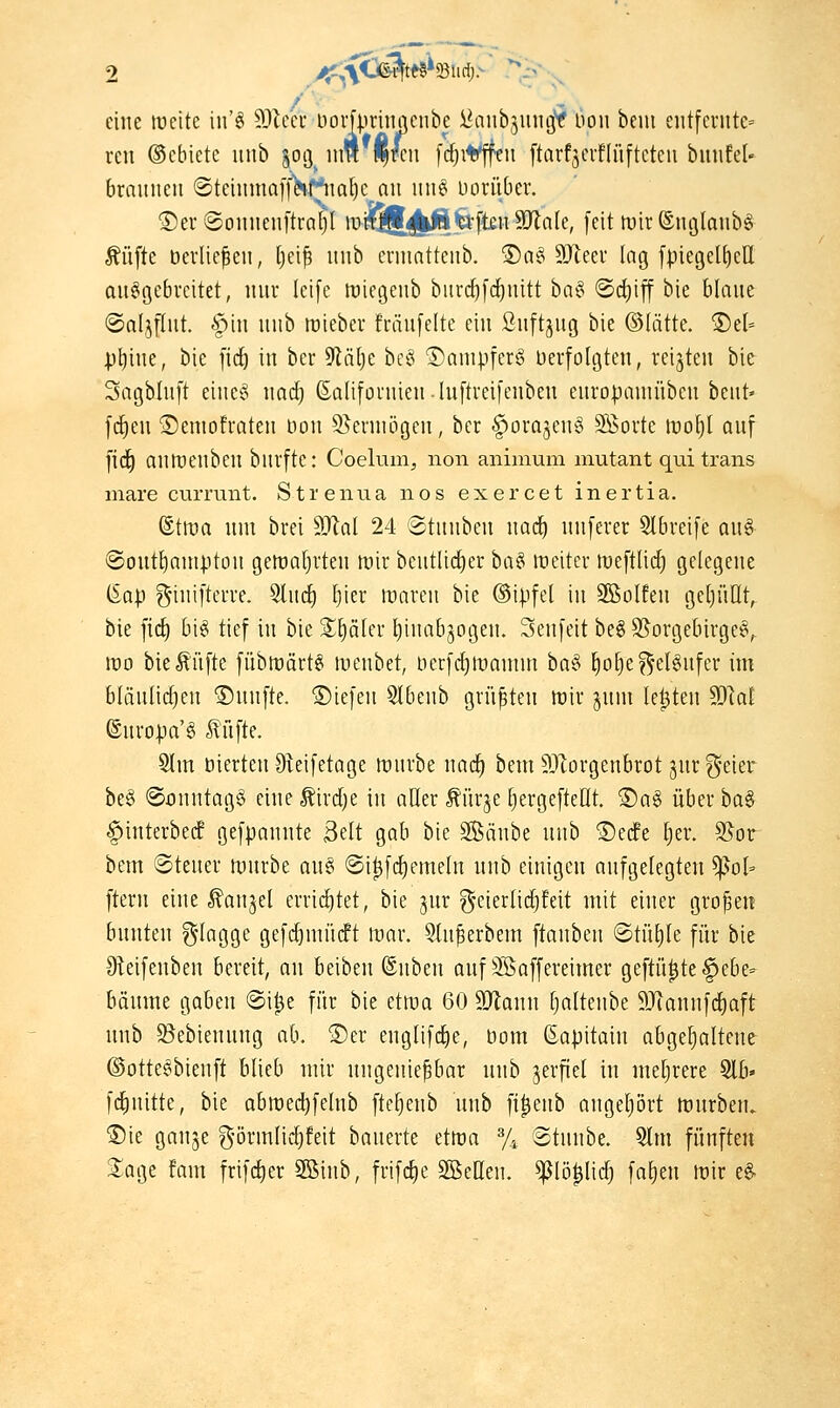 eine tucite in'ö 9)lcei* Dovfprinncnbe i^anbjuiigy Hon b rcn ©cbiete iinb joij um (|/cii [c^iti^ffeu [tnrfäcrflüj bem entfcviitc= i-flüftcteii biinfel- brainieu (SteiiimaffKf^m^c nn un§ Dorüber. ®er (Somienftröt)! mff55(j|l|?»ft£ii 9Jln(e, feit tuir ©nglanbö Äüfte öerlie^cit, Ijei^ uiib crmntteiib. ®a§ 9Jleev lag fpiegel^cU ausgebreitet, nur leife tüiegeub burd^fd^uitt ha^ ©cfiiff bie blaue ©aljput. 'Spiu unb mteber fräufelte eiu ßuftjug bie ©lätte. ®el- p^iue, bie [id) in ber 9läl)e bcci ©ampferg üerfolgten, reijteu bie Sagbluft einet^ wad) ßaliforuieu-luftreifeubeu europamübeu beut« fdieu ©emofrateu bou S^ermögen, ber §orajeu§ Sföorte irol)! auf fid^ autüeubeu burfte: Coelum, non animum mutant qui Irans mare ciuTunt. Strenna nos exercet inertia. ©tma um brei ^al 24 @tuubeu nad) uuferer Slbreife au§ iSout^auiptou gemaljrteu lüir bcutlid^er ha^ wüHi meftlid) gelegeue iia\) g'iuiftcrre. 5lucE) l)ier mareu bie ©ipfel in Sßolfeu geljüllt, bie firf) bi^ tief in bie Später Ijiuabjogeu. Seufeit beSS^orgebirgeS, wo bie^üfte fübmärtS wenbet, tierfrfjtuauim hat^ ^o^e?5'elSufer im bläulidjeu ©unfte. ©iefeu 9lbenb grü^teu tüir jum le^teu 9)lal ©uropa'S tüfte. 9lm öierteu 9teifetage mürbe uac^ bem 9Jlorgenbrot gut ^eier be§ @onutag§ eine ^irdje in atter Mrje ^ergefteült. ®a§ über ba§ §iuterbecf gefpanute 3ett gab bie Säube unb ®ecfe ^er. S5or bem ©teuer iDurbe au§ @i^fd()emelu uub einigen aufgelegten ^ol^ ftern eine .^anjel erriifitet, bie jur geierlidjfeit mit einer großen bunten %laQ,o,t gefc^mücPt mar. 5lu^erbem ftauben ©tü^le für bie IReifeuben bereit, au beiben ©üben auf ^affereimer geftü|te§ebe- bäume gaben @i^e für bie etma 60 9}lanu tjaltenbe 9Jiannfcl)aft uub S^ebienuug ab. ®er englifd^e, öom ßapitain abgehaltene ©otteSbienft blieb mir ungenießbar nuh verfiel in meljrere Slb« fcliuitte, bie abmec^felnb fte^enb unb fi^eub angetjört mürben. ®ie gauje g-örmlid)feit bauerte etma % ©tunbe. Slm fünften S^oge fam frifc^er 3ßinb, frifclie SßeHeu. ^lö^lid) fa^en mir eg-