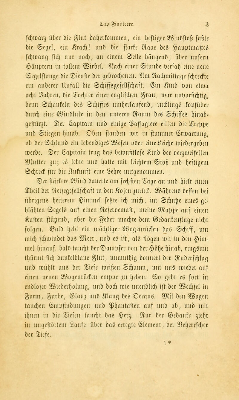 l'rf)tuav3 übeu bie '^-[iit Cinl)cvfonniieit, ein (jcftiijcu ^Öiitbftofi fa^tc bie Segel, ein -^mcf)! iiub bie [tavfe dlaat be§ ^niiptniaftetS fd)tuam3 [id) nur iiod), au einem ©eile [jängenb, über unfern €)änptern in tLilleni SBirbel. ^)iad) einer ©tunbe Hcrfaf) eine neue Seijelftauije bie Tienfte ber tjebrocfieueu. 5(ui ^lac^niittaije [c^recfte ein anberer UufaQ bie ©^ipgefeüfdjaft. ©in ^iub öou etma adft Satiren, bie Sod)ter einer eutjlifcfien g'rau, it)ar nuDorficdtii], beim ■Scf)aufe(u be^ Sctiiffeö umtjertanfeub, rücfltuij'o fopfübcr burcf) eine SBinbInfe in beu unteren 9tanm be§ @cf)iffe6 (jinab» gcftür^t. 2)er ß-a|)itain unb einitje ^^affagiere eilten bie treppe uub Stiegen ()inab. ^ben [tauben luir in ftnmmer Örtuartung, oh ber 3d)(uub ein lebenbige^ SBefeu ober einefieidje luiebergeben roerbe. ®er Capitain trug baJ bcmuptlüfe .^tiub ber lierjiüeifelteu 93tntter ^^u; ee lebte unh t)atte mit leichtem «Sto^ unb f)eftigem <Sc{)recf für bie 3nfunft eine Seljre mitgenommen. Der [tärfcre SSiub bauerte am fcd)[ten Jage an unb [)ic(t einen Stjeil ber OieifegefeÜfdjait in hm ^ojen jurüif. SSiitjieub beffen bei übrigeuiö l)eiterem |)imme( fe^te icf) mid), im 'B^n^c eiueö ge= b(äf)tcn Sege(6 auf einen 9leferucmaft, meine SOiappe auf einen .haften ftü^eub, aber bie ^-eber uiüd)te beut ©ebaufeufluge nidjt folgen, ^alb [)ebt ein uuidjtiger äBogeurücfeu bac^ @d)iff, um uiic^ fcfitvinbet ba§' SDker, unb eö ift, alö flögen irir in ben Fim- mel binanf, ba(b tand)t ber Dampfer uon ber^öl^e {)inab, ringsum t^üruit fid) bnufelblaue ^Int, unmut^ig bonnert ber Otnberfc^Iag unb mütjlt aue ber 2;iefe meinen @c^aum, um nnö tüieber auf einen neuen 2Bogenrücfen empor ]n tjeben. (So getjt eö fort in cublofer ®ieber(jo(nng, unb bod) tuie niicub(id) ift ber Söec^fel in l^orm, -5'arbe, ©lan^ uub -Slang bet^ i^ecan^. 9Jiit beu SBogen taud)cn Ömpfinbuugcn unb ^!p(jantafien auf nnh ab, unb mit ifjueu in bie liefen ta\\d)t hc\^ ^^crj. ^^Inr ber ©cbaufe jie()t in ungeftörtem l'aufe über ba^^ erregte Clement, ber 2)ef)errfd)er ber liefe. l*