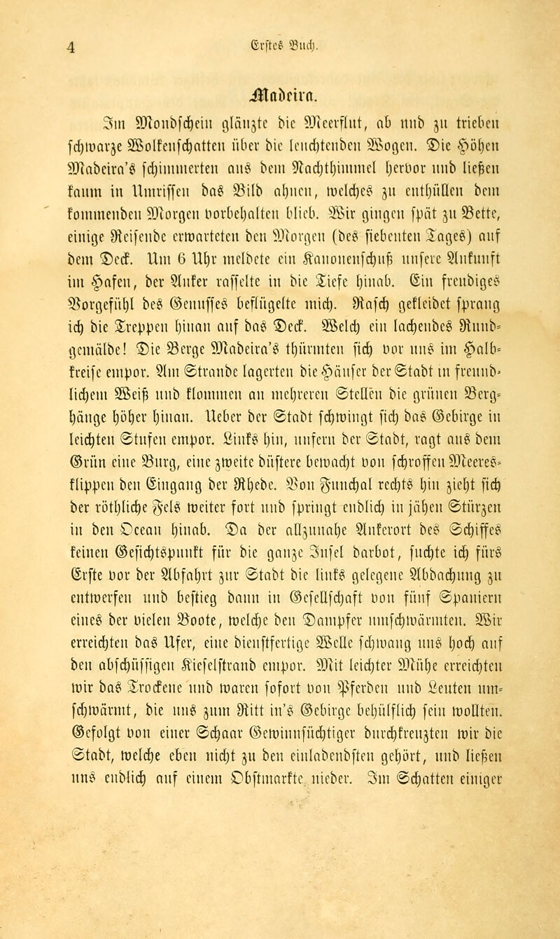 %\\ ?Jionb[cE)eiii filäiistc bic ^Jlcevflnt, nb uiib 511 trieben fd)ivavje SBoIfeiif(^atten über bic [ciid)tcnbcu 9i>oöcii. ®ie ^')i)t)cit 9Jiabeirn'g fd^iuimevten nn§ beui 9lad)t(}iminel Ijcruor iinb liefen fanm in Uniriffen ba§ 2^i(b a()ncn, tücld)ef^ ju ent()ii[Ien bcni fonimenbeii ^.l^ovgcn novbeljoltcn blieb. äBir gingen fpät jn S3ette, einige Oieifenbc crtüavteten ben iUorgen (be§ fiebcnten 3:age6) auf bem ®e(f. Um 6 U[)r melbcte ein Äanonen[c^nf nnfeie 5lnfnnft im §afen, ber Qhifer raffelte in bic Siefe t)inab. ©in frenbigeei 5[^orgcfü[)l be§ ©ennffe^ beflügelte mic^. Dtafd^ gefleibct fprang ict) bie S^reppen [)inan auf ha^ ®ccf. 9öeld) ein lac^eiibe^ 9lnnb= Qemälbe! ®ie Serge SJlabeira'^ t()iirmten fid^ nor nn^ im f>alb= freife empor. 5!m ©tranbe lagerten bie^änfer ber^tabt m frennb^ Iid)em 3ßeif nnb flommen an mel)reren ©teilen bie grünen Serg= l)änge l)ö^er Ijinan. Ueber ber ©tabt fi^roingt fid) ba? ©ebirge in leidsten ©tufen empor. SinB Ijin, nnfern ber ©tabt, ragt aug bem ®rün eine 25nrg, eine jireite büftere bemad)t uon fc^roffen SJleeree- flippen ben ©ingang ber Ottjebe. S>on gnmc^al red)tei Ijin jieljt fic^ ber rötljlic^e g-elei treiter fort nnb fpringt enblid) in jäl)en ©türmen in ben Ocean l)inab. ®a ber aOjunalje 5lnferort be§ ©d^iffeei feinen ®eficl)t^pnnft für bie gange Snfel barbot, fnc^tc ic^ für§ ©rfte Uor ber 5lbfat)rt jnr ©tabt bie linf^ gelegene Slbbad^nng 3U entmerfen nnb beftieg bann in ©efeüfdjaft öon fünf (Spaniern eineö ber Dielen S^oote, fteld^e ben ©ampfer nmfc^luärmten. 2Bir erreid^ten bag Ufer, eine bienftfertige SSelle fdjiuang nn^ l)od^ auf ben abfc^üffigen tiefelftranb empor. dJl'it leichter ^Ml)t erreicf)ten irir ba§ S^rorfene nnb maren fofort uon ^ferben nnb ßeuten nm= fc^lvärmt, bie nng jum Otitt in'^ ©ebirgc betjülflic^ fein lüollten. ©cfolgt non einer ©dliaar ©eminnfüditiger bnrd^frenjten mir bie ©tabt, lt)eld)e eben nidjt ju ben einlabcnbften geljört, nnb liefjen nn^ enblic^ anf einem Obftmarfte. nieber. Sm 2>6)attm einiger