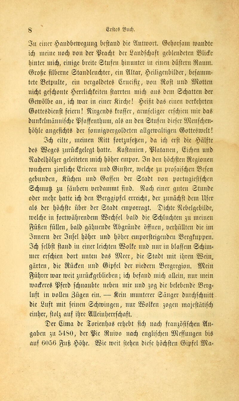 3u einer lianbbetüeguug beftanb bie Shitmort. ©etjovfam luanbte ic^ lueiiic nod) oou ber ^vad}t bei Saiibfdjaft gcbleubeten 93Iicfc Ijintev nü(i), einige breite ©tnfen [jinnntcr in einen büftern 9tnnm. ©ro^e ftibcrne ©tanblend^ter, ein 5lltar, ^eiligenbilber, be[anim= tete 23etpnlte, ein üergolbeteg ßrncifij:, non 9to[t nnb Motten nic^t gefi^onte ^errlic^feiten ftarrten niid^ an§ bem «Scfiotten ber ©ertJÖlbe an, id^ tvax in einer ^ird)e! §ei^t ha^ einen öerfeljrten ©ottesbienft feiern! 9iirgenbg fraffer, armfcliger erfc^ien mir ba^ bnnfelnuinnifc^e ^faffent^nm, al§ nn ben 6tnfen biefer 9JIen[c^en- |öt)Ie Qnge[id)t§ ber fonnigöergolbeten allgewaltigen @otte§tt)eIt! 3d) eilte, meinen Stitt fortjnfe^en, ha id) erft bie ^älfte be§ SSegeö ^nrncfgelegt ^atte. ^aftanien, ^(atanen, Sieben unb SlabeUjöIjer geleiteten mic^ p^er empor. 3n ben (}öd}[ten0tegionen rt)n(^ern gierlidie ©riceen nnb ©infter, meldte jn profaifdien S3cfen gebnnben, ^üd)en nnb ©äffen ber ©tabt non portngtefifct)en @c^mu| jn fänbern berbammt finb. ^lad) einer gnten ©tnnbe ober me[)r l)atte \6) ben 9?erggipfcl erreicl)t, ber jnnädift bem Ufer aU ber t)öc^fte über ber ©tabt emporragt. Sichte 5EebeIgebilbe, \vt[d)t in fortnjcitjrenbem ^ed^fel balb bie ©c^hidjten jn meinen gni^en füllen, balb gä[)nenbe Slbgrünbe öffnen, üerljüHten bie im Snnern ber Snfel §ö^er nnb l)öt)er emporfteigenben 58ergfnppen» Sd^ felbft ftanb in einer leid)ten SBolfe nnb nnr in blaffem ®d^im- mer erfd)ien bort nnten ha§> 9}^eer, bie ^/taht mit iljren Söein^ gärten, bie 9tnden nnb ©ipfel ber niebern 93ergregion. SOIein ^ü^rer max tüeit ^nrücfgeblieben; id) befanb mid) allein, nnr mein wadfere^ ^ferb fcf)nanbte neben mir nnb 50g bie belebenbe ^erg- Inft in Dollen 3ügen ein. — Äein mnnterer «Sänger bnrd)fd^nitt bie Snft mit feinen ©d^iringen, nur Wolfen sogen majeftätifd) einlier, ftol^ anf iljre SlUeinljerrfd^aft. ®er ©ima be Sorienljag ergebt fid; nad) franjöfifdien ein- gaben 3U 5480, ber ^ic StuiDo nad) englifdjen 9Jleffnngen big anf 6056 gu^ §öl)e. 3Sie toeit fte^en bicfe l)öd)ften ©ipfel Wla-